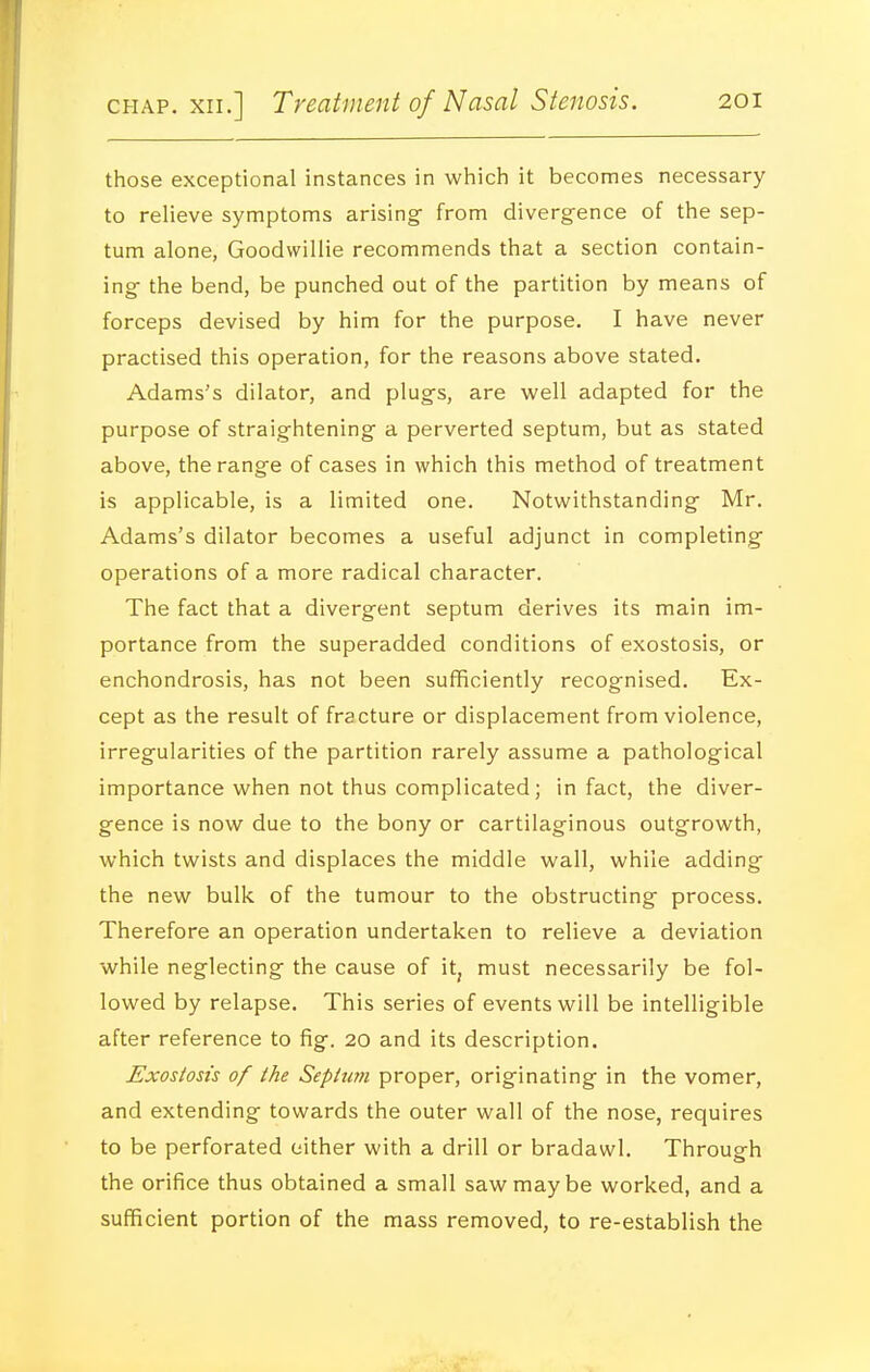 those exceptional instances in which it becomes necessary to relieve symptoms arising^ from divergence of the sep- tum alone, Goodwillie recommends that a section contain- ing the bend, be punched out of the partition by means of forceps devised by him for the purpose. I have never practised this operation, for the reasons above stated. Adams's dilator, and plugs, are well adapted for the purpose of straightening a perverted septum, but as stated above, the range of cases in which this method of treatment is applicable, is a limited one. Notwithstanding Mr. Adams's dilator becomes a useful adjunct in completing operations of a more radical character. The fact that a divergent septum derives its main im- portance from the superadded conditions of exostosis, or enchondrosis, has not been sufficiently recognised. Ex- cept as the result of fracture or displacement from violence, irregularities of the partition rarely assume a pathological importance when not thus complicated; in fact, the diver- gence is now due to the bony or cartilaginous outgrowth, which twists and displaces the middle wall, while adding the new bulk of the tumour to the obstructing process. Therefore an operation undertaken to relieve a deviation while neglecting the cause of it, must necessarily be fol- lowed by relapse. This series of events will be intelligible after reference to fig. 20 and its description. Exostosis of the Septum proper, originating in the vomer, and extending towards the outer wall of the nose, requires to be perforated either with a drill or bradawl. Through the orifice thus obtained a small saw may be worked, and a sufficient portion of the mass removed, to re-establish the