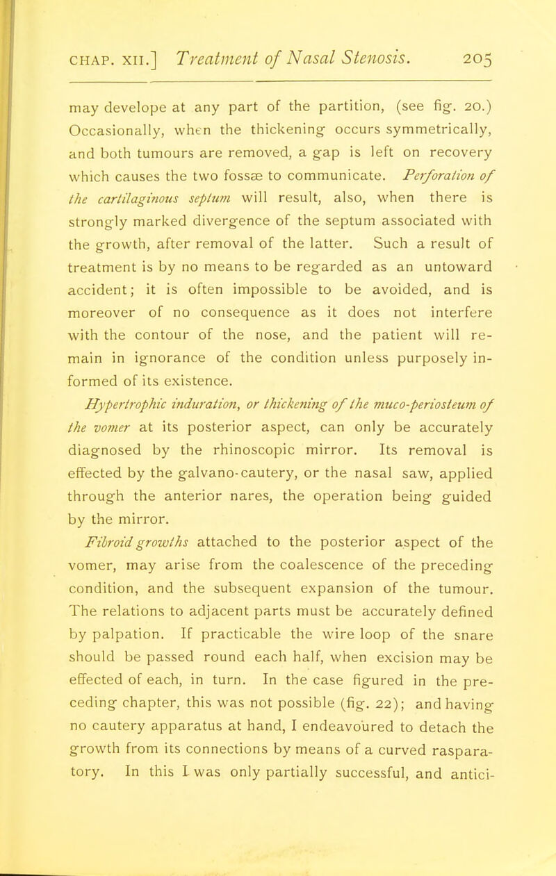 may develope at any part of the partition, (see figf. 20.) Occasionally, when the thickening- occurs symmetrically, and both tumours are removed, a gap is left on recovery which causes the two fossae to communicate. PerforaHo?i of the cartilaginous septum will result, also, when there is strongly marked divergence of the septum associated with the growth, after removal of the latter. Such a result of treatment is by no means to be regarded as an untoward accident; it is often impossible to be avoided, and is moreover of no consequence as it does not interfere with the contour of the nose, and the patient will re- main in ignorance of the condition unless purposely in- formed of its existence. Hypertrophic induration, or thickening of the muco-periosteum of the vomer at its posterior aspect, can only be accurately diagnosed by the rhinoscopic mirror. Its removal is effected by the galvano-cautery, or the nasal saw, applied through the anterior nares, the operation being guided by the mirror. Fibroid growths attached to the posterior aspect of the vomer, may arise from the coalescence of the preceding condition, and the subsequent expansion of the tumour. The relations to adjacent parts must be accurately defined by palpation. If practicable the wire loop of the snare should be passed round each half, when excision may be effected of each, in turn. In the case figured in the pre- ceding chapter, this was not possible (fig. 22); and having no cautery apparatus at hand, I endeavoured to detach the growth from its connections by means of a curved raspara- tory. In this L was only partially successful, and antici-