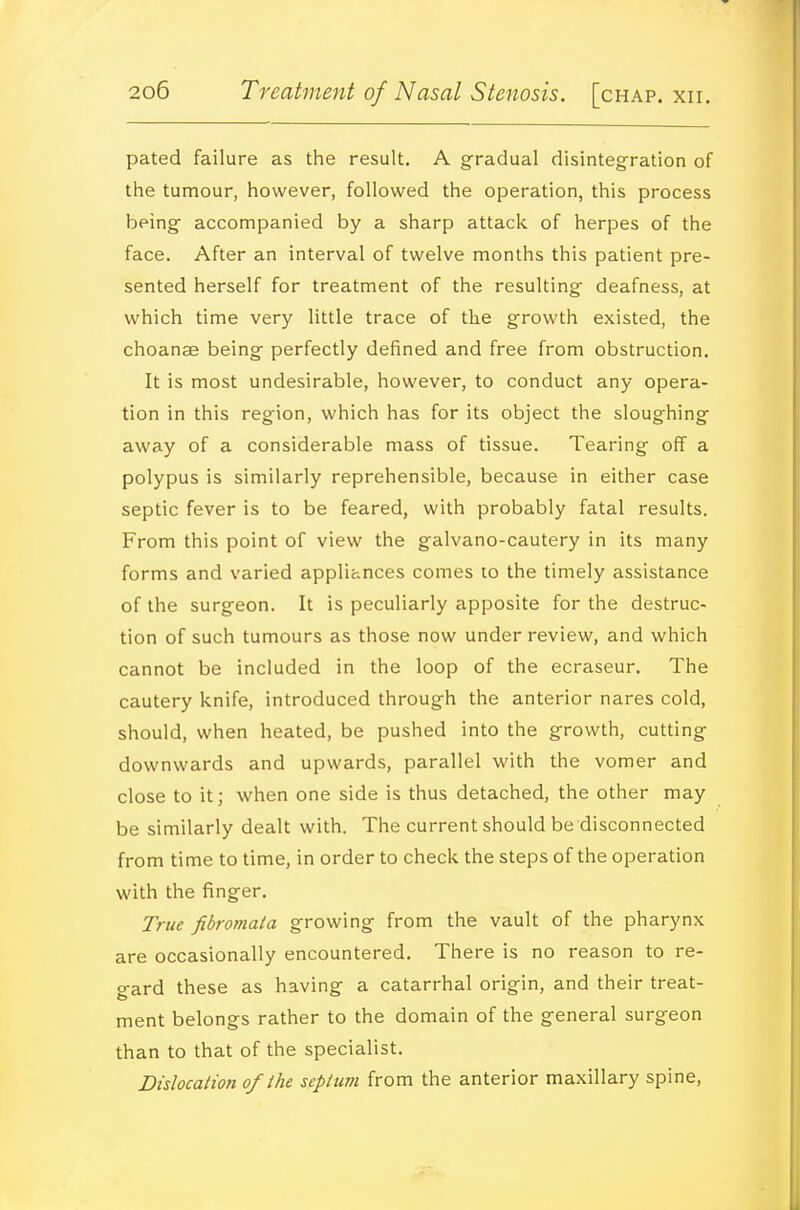 pated failure as the result. A gradual disintegration of the tumour, however, followed the operation, this process being- accompanied by a sharp attack of herpes of the face. After an interval of twelve months this patient pre- sented herself for treatment of the resulting deafness, at which time very little trace of the growth existed, the choanse being perfectly defined and free from obstruction. It is most undesirable, however, to conduct any opera- tion in this region, which has for its object the sloughing away of a considerable mass of tissue. Tearing off a polypus is similarly reprehensible, because in either case septic fever is to be feared, with probably fatal results. From this point of view the galvano-cautery in its many forms and varied applihnces comes to the timely assistance of the surgeon. It is peculiarly apposite for the destruc- tion of such tumours as those now under review, and which cannot be included in the loop of the ecraseur. The cautery knife, introduced through the anterior nares cold, should, when heated, be pushed into the growth, cutting downwards and upwards, parallel with the vomer and close to it; when one side is thus detached, the other may be similarly dealt with. The current should be disconnected from time to time, in order to check the steps of the operation with the finger. True fibromaia growing from the vault of the pharynx are occasionally encountered. There is no reason to re- gard these as having a catarrhal origin, and their treat- ment belongs rather to the domain of the general surgeon than to that of the specialist. Didocalion of the septum from the anterior maxillary spine.
