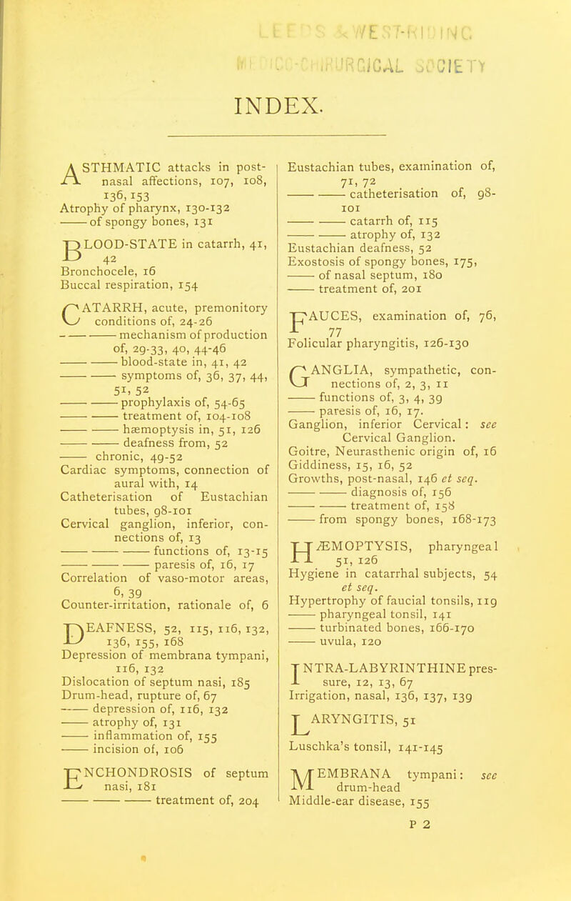 iRGiCAL ov^'CIETY INDEX. ASTHMATIC attacks in post- nasal affections, 107, 108, 136,153 Atrophy of pliarynx, 130-132 of spongy bones, 131 jgLOOD-STATE in catarrh, 41, Bronchocele, 16 Buccal respiration, 154 CATARRH, acute, premonitory conditions of, 24-26 mechanism of production of, 29-33, 40. 44-46 ■blood-state in, 41, 42 symptoms of, 36, 37, 44, 51. 52 prophylaxis of, 54-65 ■ • treatment of, 104-108 hsemoptysis in, 51, 126 deafness from, 52 chronic, 49-52 Cardiac symptoms, connection of aural with, 14 Catheterisation of Eustachian tubes, gS-ioi Cervical ganglion, inferior, con- nections of, 13 functions of, 13-15 paresis of, 16, 17 Correlation of vaso-motor areas, 6, 39 . Counter-irritation, rationale of, 6 DEAFNESS, 52, 115,116,132, 136, 155, 168 Depression of membrana tympani, 116, 132 Dislocation of septum nasi, 185 Drum-head, rupture of, 67 depression of, 116, 132 atrophy of, 131 inflammation of, 155 incision of, 106 ENCHONDROSIS of septum nasi, 181 treatment of, 204 Eustachian tubes, examination of, catheterisation of, 98- lOI — catarrh of, 115 atrophy of, 132 Eustachian deafness, 52 Exostosis of spongy bones, 175, of nasal septum, 180 treatment of, 201 FAUCES, examination of, 76, 77 Folicular pharyngitis, 126-130 GANGLIA, sympathetic, con- nections of, 2, 3, II functions of, 3, 4, 39 paresis of, 16, 17. Ganglion, inferior Cervical: sec Cervical Ganglion. Goitre, Neurasthenic origin of, 16 Giddiness, 15, 16, 52 Growths, post-nasal, 146 ct scq. diagnosis of, 156 treatment of, 158 from spongy bones, 168-173 HEMOPTYSIS, pharyngeal 51, 126 Hygiene in catarrhal subjects, 54 et seq. Hypertrophy of faucial tonsils, 119 pharyngeal tonsil, 141 turbinated bones, 166-170 uvula, 120 T NTRA-LABYRINTHINE pres- J- sure, 12, 13, 67 Irrigation, nasal, 136, 137, 139 J^ARYNGITIS, 51 Luschka's tonsil, 141-145 MEMBRANA tympani: sec drum-head Middle-ear disease, 155 P 2