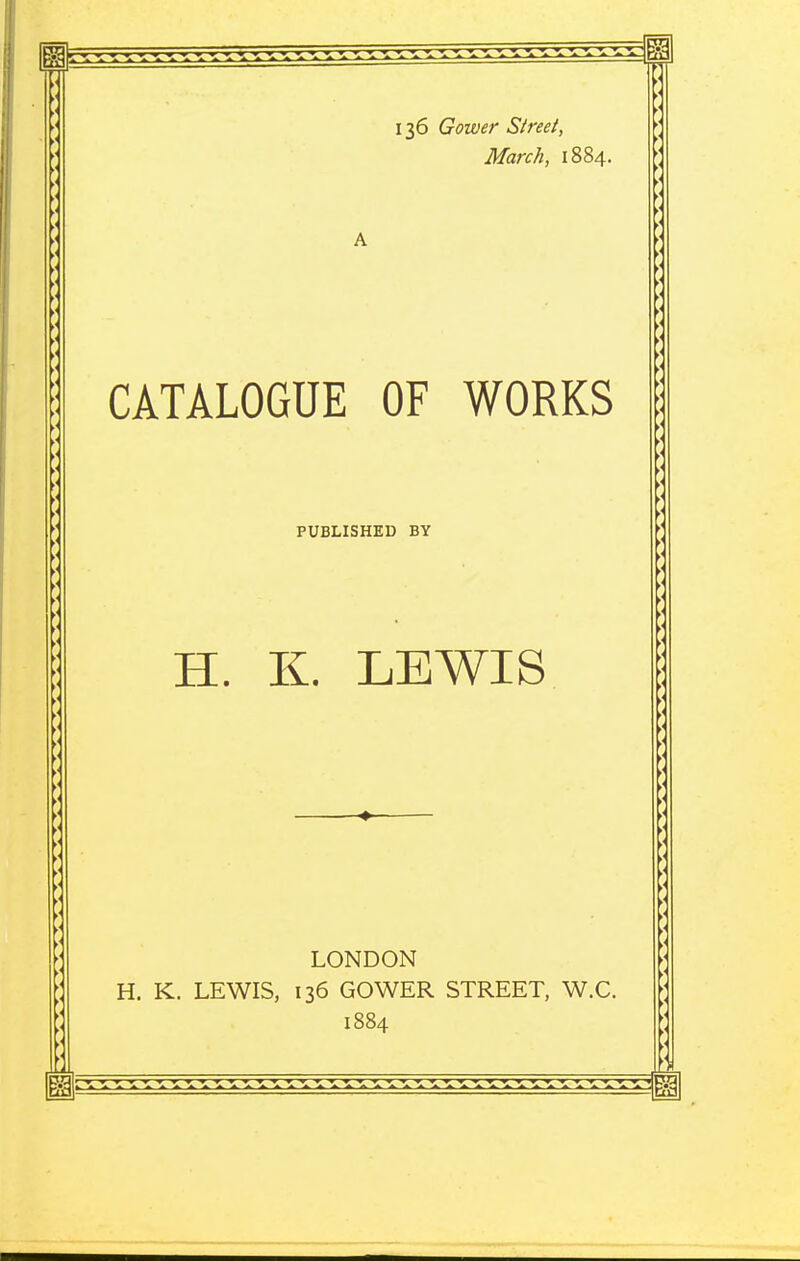 136 Gower Street, March, 1884. A CATALOGUE OF WORKS PUBLISHED BY H. K. LEWIS ♦ LONDON H. K. LEWIS, 136 GOWER STREET, W.C. 1884
