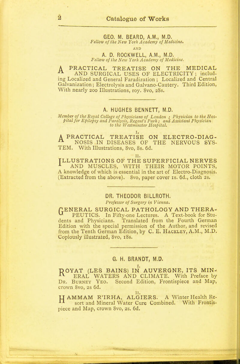 GEO. M. BEARD, A.M., M.D. Fellow of the New York Academy of Medicine, AND A. D. ROCKWELL, A.M., M.D. . Fellow of the Neiu York Academy of Medicine, A PRACTICAL TREATISE ON THE MEDICAL AND SURGICAL USES OF ELECTRICITY; includ- ing Localized and General Faradization ; Localized and Central Galvanization; Electrolysis and Galvano-Cautery. Third Edition, With nearly 200 Illustrations, roy. 8vo, 28s. A. HUGHES BENNETT, M.D. Member of the Royal College of Physicians of London ; Physician to the Hos- pitalfor Epilepsy and Paralysis, Regent's Park; and Assistant Physician to the Westminster Hospital. I, A PRACTICAL TREATISE ON ELECTRO-DIAG- NOSIS IN DISEASES OF THE NERVOUS SYS- TEM. With Illustrations, 8vo, 8s. 6d. II. ILLUSTRATIONS OF THE SUPERFICIAL NERVES AND MUSCLES, WITH THEIR MOTOR POINTS, A knowledge of which is essential in the art of Electro-Diagnosis. (Extracted from the above). 8vo, paper cover is. 6d., cloth 2s. DR. THEODOR BILLROTH. Professor of Surgery in Vienna. (GENERAL SURGICAL PATHOLOGY AND THERA- ^ PEUTICS. In Fifty-one Lectures. A Text-book for Stu- dents and Physicians. Translated from the Fourth German Edition with the special permission of the Author, and revised from the Tenth German Edition, by C. E. Hackley, A.M., M.D. Copiously illustrated, 8vo, i8s. G. H. BRANDT, M.D. ROYAT (LES BAINS) IN AUVERGNE, ITS MIN^ ERAL WATERS AND CLIMATE. With Preface by Dr. Burney Yeo. Second Edition, Frontispiece and Map, crown 8vo, 2s 6d. n. U AMMAM R'IRHA, ALGIERS. A Winter Health Re- sort and Mineral Water Cure Combined. With Frontis- piece and Map, crown 8vo, 2s. 6d.