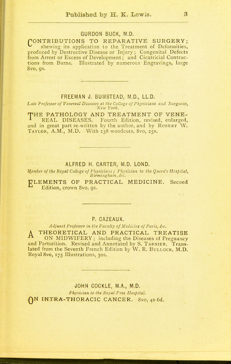 GURDON BUCK, M.D. rONTRIBUTIONS TO REPARATIVE SURGERY; ^ shewing its application to the Treatment of Deformities, produced by Destructive Disease or Injury ; Congenital Defects from Arrest or Excess of Development; and Cicatricial Contrac- tions from Burns. Illustrated by numerous Engravings, large 8vo, gs. FREEMAN J. BUMSTEAD, M.D., LLD. Late Professor of Venereal Diseases at the College of Physicians and Surgeons, New York. ^HE PATHOLOGY AND TREATMENT OF VENE- REAL DISEASES. Fourth Edition, revised, enlarged, and in great part re-written by the author, and by Robert VV. Taylor, A.M., M.D. With 138 woodcuts, 8vo, 25s. ALFRED H. CARTER, M.D. LOND. member of the Royal College of Physicians ; Physician to the Queen's Hospital, Birmingham, &c. ELEMENTS OF PRACTICAL MEDICINE. Second Edition, crown Bvo, gs. P. CAZEAUX. Adjunct Professor in the Faculty of Medicine of Paris, &c. A THEORETICAL AND PRACTICAL TREATISE ON MIDWIFERY ; including the Diseases of Pregnancy and Parturition. Revised and Annotated by S. Tarnieu. Trans- lated from the Seventh French Edition by W. R. Bullock, M.D. Royal 8vo, 175 Illustrations, 30s. JOHi>l COCKLE, M.A., M.D. Physician to the Royal Free Hospital. QN INTRA-THORACIC CANCER. 8vo, 4s 6d.