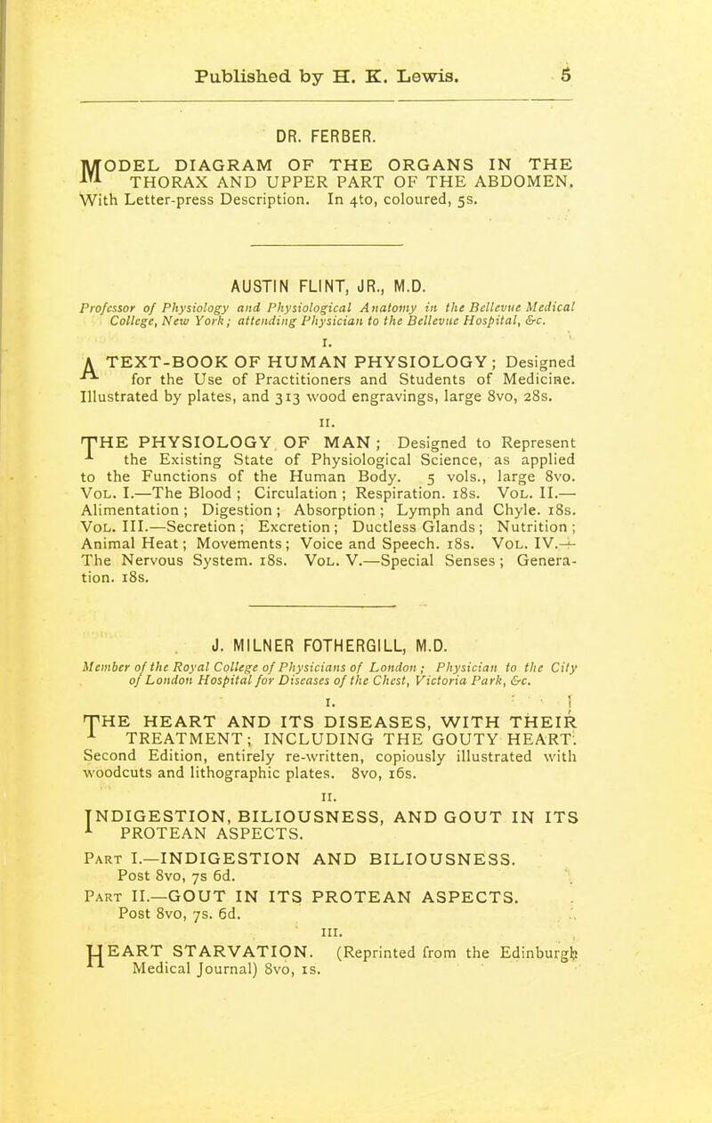 DR. FERBER. MODEL DIAGRAM OF THE ORGANS IN THE THORAX AND UPPER PART OF THE ABDOMEN. With Letter-press Description. In 4to, coloured, 5s. AUSTIN FLINT, JR., M.D. Professor of Physiology and Physiological A iiatoiny in the Bellevuc Medical College, New York; attending Physician to the Bellevne Hospital, &c. I. A TEXT-BOOK OF HUMAN PHYSIOLOGY; Designed ^ for the Use of Practitioners and Students of Medicine. Illustrated by plates, and 313 wood engravings, large 8vo, 28s. II. THE PHYSIOLOGY. OF MAN; Designed to Represent the Existing State of Physiological Science, as applied to the Functions of the Human Body. 5 vols., large 8vo. Vol. I.—The Blood ; Circulation ; Respiration. iSs. Vol. II.— Alimentation ; Digestion ; Absorption ; Lymph and Chyle. i8s. Vol. III.—Secretion; Excretion; Ductless Glands; Nutrition; Animal Heat; Movements; Voice and Speech. i8s. Vol. IV.-i- The Nervous System. i8s. Vol. V.—Special Senses ; Genera- tion. i8s. J. MILNER FOTHERGILL, M.D. Member of the Royal College of Physicians of London ; Physician to the City of London Hospital for Diseases of the Chest, Victoria Park, &c. I. i THE HEART AND ITS DISEASES, WITH THEIR TREATMENT; INCLUDING THE GOUTY HEART. Second Edition, entirely re-written, copiously illustrated with woodcuts and lithographic plates. 8vo, i6s. II. INDIGESTION, BILIOUSNESS, AND GOUT IN ITS PROTEAN ASPECTS. Part I.—INDIGESTION AND BILIOUSNESS. Post 8vo, 7s 6d. Part II.—GOUT IN ITS PROTEAN ASPECTS. Post 8vo, 7s. 6d. III. •UEART STARVATION. (Reprinted from the Edinburgl? ■^^ Medical Journal) 8vo, is.