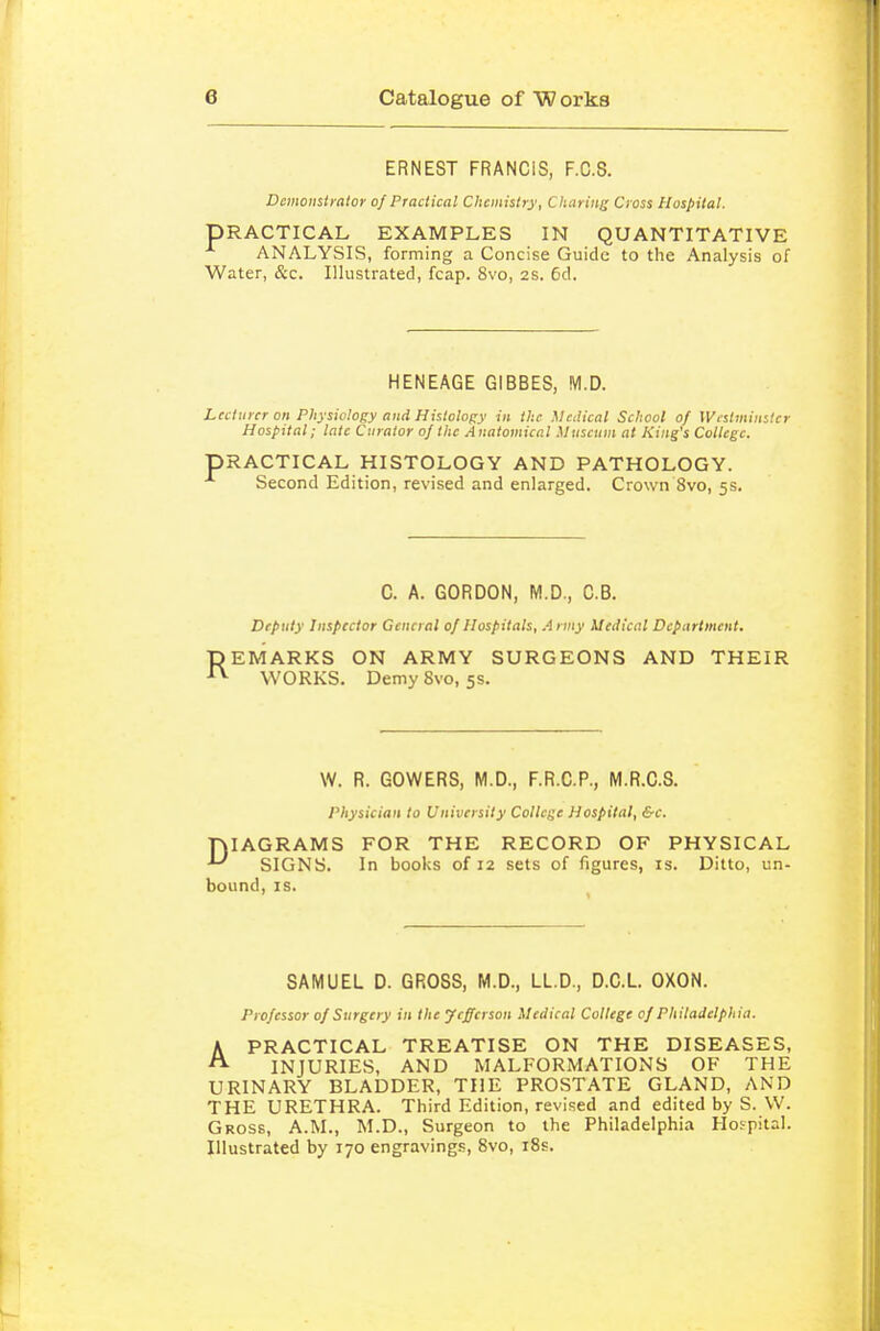 ERNEST FRANCIS, F.C.S. Demonstrator of Practical Chemistry, Cliariiii; Cross Hospital. PRACTICAL EXAMPLES IN QUANTITATIVE ANALYSIS, forming a Concise Guide to the Analysis of Water, &c. Illustrated, fcap. 8vo, 2S. 6d. HENEAGE GIBBES, M.D. Leciurer on Physiology and Histology in the Medical School of Westminster Hospital; late Curator of Ihc Anatomical Mtiscnin at King's College. PRACTICAL HISTOLOGY AND PATHOLOGY. Second Edition, revised and enlarged. Crown 8vo, 5s. C. A. GORDON, M.D., C.B. Deputy Inspector General of Hospitals, A nny Medical Department. REMARKS ON ARMY SURGEONS AND THEIR WORKS. Demy 8vo, 5s. W. R. GOWERS, M.D., F.R.C.P., M.R.C.S. physician to University College Hospital, &c. niAGRAMS FOR THE RECORD OF PHYSICAL ^ SIGNS. In books of 12 sets of figures, is. Ditto, un- bound, IS. SAMUEL D. GROSS, M.D., LL.D., D.C.L. OXON. Professor of Surgery in the Jefferson Medical College of Philadelphia. APRACTICAL TREATISE ON THE DISEASES, INJURIES, AND MALFORMATIONS OF THE URINARY BLADDER, THE PROSTATE GLAND, AND THE URETHRA. Third Edition, revised and edited by S. W. Gross, A.M., M.D., Surgeon to the Philadelphia Hospital. Illustrated by 170 engravings, Svo, i8s.