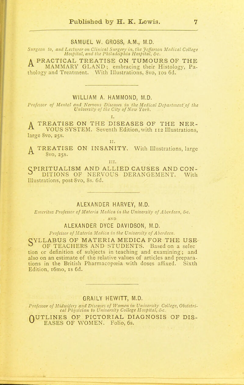 SAMUEL W. GROSS, A.M., M.D. Surgeon to, and Lecturer on Clinical Surgery in, the Jefferson Medical College Hospital, and the Philadelphia Hospital, &c. A PRACTICAL TREATISE ON TUMOURS OF THE MAMMARY GLAND; embracing their Histology, Pa- thology and Treatment. With Illustrations, 8vo, los 6d. WILLIAM A. HAMMOND, M.D. Professor of Mental and Nervous Diseases in the Medical Departnicnt'oJ the University of the City of Ne-ii! York. I. A TREATISE ON THE DISEASES OF THE NER- VOUS SYSTEM. Seventh Edition, with 112 Illustrations, large 8vo, 25s. II. A TREATISE ON INSANITY. With Illustrations, large 8vo, 25s. III. CPIRITUALISM AND ALLIED CAUSES AND CON- DITIONS OF NERVOUS DERANGEMENT. With Illustrations, post Svo, 8s, 6d. ALEXANDER HARVEY, M.D. Emeritus Professor of Materia Medico, in the University of Aberdeen, &c. . AND ALEXANDER DYCE DAVIDSON, M.D. Professor of Materia Mcdica in the University of Aberdeen. CYLLABUS OF MATERIA MEDICA FOR THE USE •-^ OF TEACHERS AND STUDENTS. Based on a selec tion or definition of subjects in teaching and examining; and also on an estimate of the relative values of articles and prepara- tions in the British Pharmacopoeia with doses affixed. Sixth Edition, i6mo, is 6d. GRAILY HEWITT, M.D. Professor of Midwifery and Diseases of Women in Un iversity College, Obstetri- cal Physician to University College Hospital, &c. OUTLINES OF PICTORIAL DIAGNOSIS OF DIS- EASES OF WOMEN. Folio, 6s.