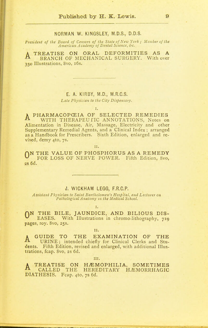 NORMAN W. KINGSLEY, M.D.S., D.D.S. President of the Board of Censors of the Slate of New York; Member of the American A cademy of Dental Science, &c. ATREATISE ON ORAL DEFORMITIES AS A BRANCH OF MECHANICAL SURGERY. With over 350 Illustrations, 8vo, i6s. E. A. KIRBY, M.D., M.R.C.S. Late Physician to the City Dispensary. I. APHARMACOPCEIA OF SELECTED REMEDIES WITH THERAPEUriC ANNOTATIONS, Notes on Alimentation in Disease, Air, Massage, Electricity and other Supplementary Remedial Agents, and a Clinical Index ; arranged as a Handbook for Prescribers. Sixth Edition, enlarged and re- vised, demy 4to, 7s. II. ON THE VALUE OF PHOSPHORUS AS A REMEDY FOR LOSS OF NERVE POWER. Fifth Edition, 8vo, 2S 6d. J. WICKHAM LEGG, F.R.C.P. Assistant Physician to Saint Bartholomew's Hospital, and Lecturer on Pathological Anatomy in the Medical School. QN THE BILE, JAUNDICE, AND BILIOUS DIS- ^ EASES. With Illustrations in chrome-lithography, 719 pages, roy. 8vo, 25 s. II. AGUIDE TO THE EXAMINATION OF THE URINE; intended chiefly for Clinical Clerks and Stu- dents. Fifth Edition, revised and enlarged, with additional Illus- trations, fcap. Svo, 2S 6d. III. ATREATISE ON H.EMOPHILIA, SOMETIMES CALLED THE HEREDITARY HEMORRHAGIC DIATHESIS. Fcap. 4to, 7s 6d.