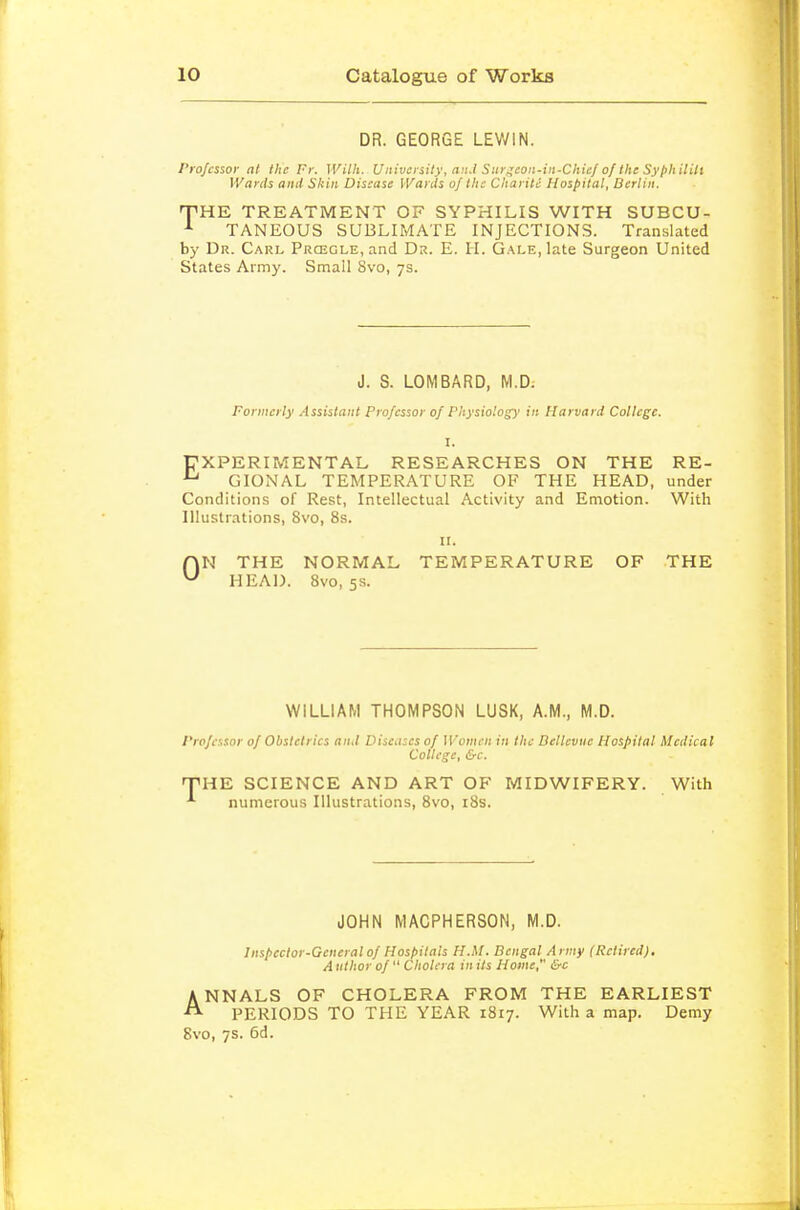 DR. GEORGE LEWIN. Professor at the Fr. With. University, anJ Surgeon-in-Chief of the Syjihilili Wards anil Skin Disease Wards of the Chariti Hospital, Berlin. T^HE TREATMENT OF SYPHILIS WITH SUBCU- TANEOUS SUBLIMATE INJECTIONS. Translated by Dr. Carl Prcegle, and Dr. E. II. Gale, late Surgeon United States Army. Small 8vo, 7s. J. S. LOMBARD, M.D: Formerly Assistant Professor of Physiolog')' in Harvard College. I. EXPERIMENTAL RESEARCHES ON THE RE- GIONAL TEMPERATURE OF THE HEAD, under Conditions of Rest, Intellectual Activity and Emotion. With Illustrations, 8vo, 8s. ir. r\N THE NORMAL TEMPERATURE OF THE ^ HEAD. 8vo, 5s. WILLIAM THOMPSON LUSK, A.M., M.D. Professor of Obstetrics and Diseases of Women in the Dellevue Hospital Medical College, &c. THE SCIENCE AND ART OF MIDWIFERY. With numerous Illustrations, 8vo, i8s. JOHN MACPHERSON, M.D. Inspector-General of Hospitals H.M. Bengal Army (Retired), A tithor of  Cholera in its Home, &c ANNALS OF CHOLERA FROM THE EARLIEST PERIODS TO THE YEAR 1817. With a map. Demy 8vo, 7s. 6d.