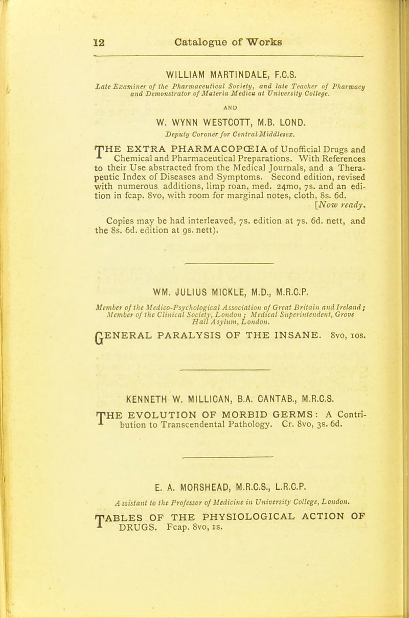 WILLIAM MARTINDALE, F.C.S. Late Examiner of the Pharmaceutical Society, and late Teacher of Pharmacy and Demonstrator of Materia Medica at University College. AND W. WYNN WESTCOTT, M.B. LOND. Deputy Coroner for Central Middlesex. ipHE EXTRA PHARMACOPCEIAof Unofficial Drugs and Chemical and Pharmaceutical Preparations. With References to their Use abstracted from the Medical Journals, and a Thera- peutic Index of Diseases and Symptoms. Second edition, revised with numerous additions, limp roan, med. 24mo, 7s. and an edi- tion in fcap. 8vo, with room for marginal notes, cloth, 8s. 6d. [Now ready. Copies may be had interleaved, 7s. edition at 7s. 6d. nett, and the 8s. 6d. edition at gs. nett). WM. JULIUS MICKLE, M.D., M.R.C.P. Member 0/ the Medico-Psychological Association 0/ Great Britain and Ireland; Member 0/ the Clinical Society, London j Medical Superintendent, Grove Hall Asylum, London. QENERAL PARALYSIS OF THE INSANE. 8vo, los. KENNETH W. MILLICAN, B.A. CANTAB., M.R.C.S. THE EVOLUTION OF MORBID GERMS: A Contri- bution to Transcendental Pathology. Cr. 8vo, 3s. 6d. E. A. MORSHEAD, M.R.C.S., L.R.C.P. A ssistant to the Professor of Medicine in University College, London. TABLES OF THE PHYSIOLOGICAL ACTION OF DRUGS. Fcap. 8vo, is.
