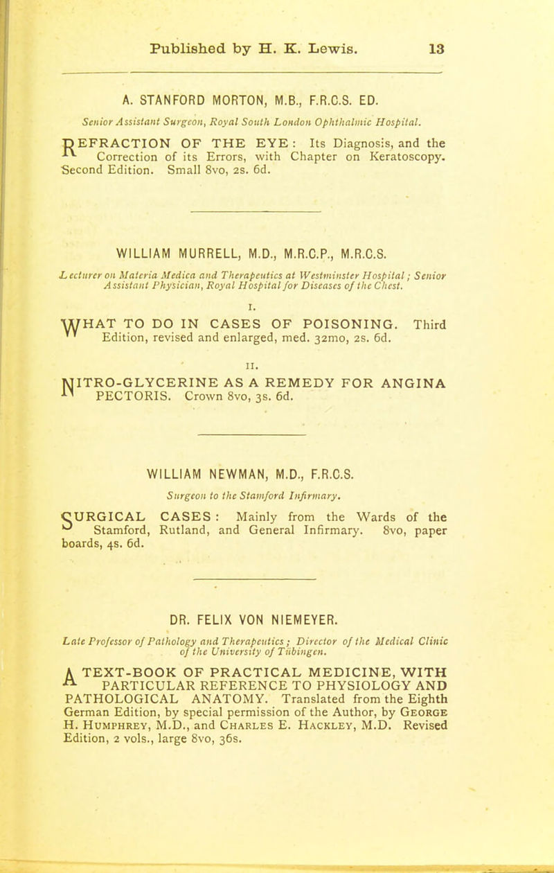 A. STANFORD MORTON, M.B., F.R.C.S. ED. Senior Assistant Surgeon, Royal South London Ophthalmic Hospital. ■pEFRACTION OF THE EYE: Its Diagnosis, and the Correction of its Errors, with Chapter on Keratoscopy. Second Edition. Small 8vo, 2S. 6d. WILLIAM MURRELL, M.D., M.R.C.P., M.R.C.S. L, ecturer on Materia Medica and Therapeutics at Westminster Hospital; Senior Assistant Physician, Royal Hospital for Diseases of the Chest. I. WHAT TO DO IN CASES OF POISONING. Third '' Edition, revised and enlarged, med. 32mo, 2S. 6d. NITRO-GLYCERINE AS A REMEDY FOR ANGINA PECTORIS. Crown 8vo, 3s. 6d. WILLIAM NEWMAN, M.D., F.R.C.S. Surgeon to the Stamford Infirmary. CURGICAL CASES : Mainly from the Wards of the ^ Stamford, Rutland, and General Infirmary. 8vo, paper boards, 4s. 6d. DR. FELIX VON NIEMEYER. Late Professor of Pathology and Therapeutics ; Director of the Medical Clinic of the University of Tiibingen. A TEXT-BOOK OF PRACTICAL MEDICINE, WITH PARTICULAR REFERENCE TO PHYSIOLOGY AND PATHOLOGICAL ANATOMY. Translated from the Eighth German Edition, by special permission of the Author, by George H. Humphrey, M.D., and Charles E. Hackley, M.D. Revised Edition, 2 vols., large Svo, 36s.