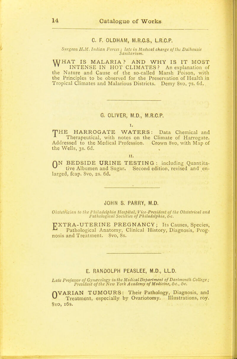 C. F. OLDHAM, M.R.C.S., L.R.C.P. Surgeon H.M. Iiulian Forces; late in Medical charge o/lhe Dalhousie Sanitarium. \A/HAT IS MALARIA ? AND WHY IS IT MOST INTENSE IN HOT CLIMATES? An explanation of the Nature and Cause of the so-called Marsh Poison, with the Principles to be observed for the Preservation of Health in Tropical Climates and Malarious Districts. Demy 8vo, 7s. 6d. G. OLIVER, M.D., M.R.C.P. I. 'PRE HARROGATE WATERS: Data Chemical and Therapeutical, with notes on the Climate of Harrogate. Addressed to the Medical Profession. Crown 8vo, with Map of the Wells, 3s. 6d. II. QN BEDSIDE URINE TESTING : including Quantita- tive Albumen and Sugar. Second edition, revised and en- larged, fcap. 8vo, 2s. 6d. JOHN S. PARRY, M.D. Obstetrician to the I'hiladclphia Hospital, Vice-President of the Obstetrical and Pathological Societies of Philadelphia, &c. PXTRA-UTERINE PREGNANCY; Its Causes, Species, '~' Pathological Anatomj-, Clinical History, Diagnosis, Prog- nosis and Treatment. Svo, 8s. E. RANDOLPH PEASLEE, M.D., LL.D. Late Professor of Gynecology in the Medical Department of Dartmouth College; President of the New York Academy of Medicine, &c., &c. OVARIAN TUMOURS: Their Pathology, Diagnosis, and Treatment, especially by Ovariotomy. Illustrations, roy. Svo, i6s.