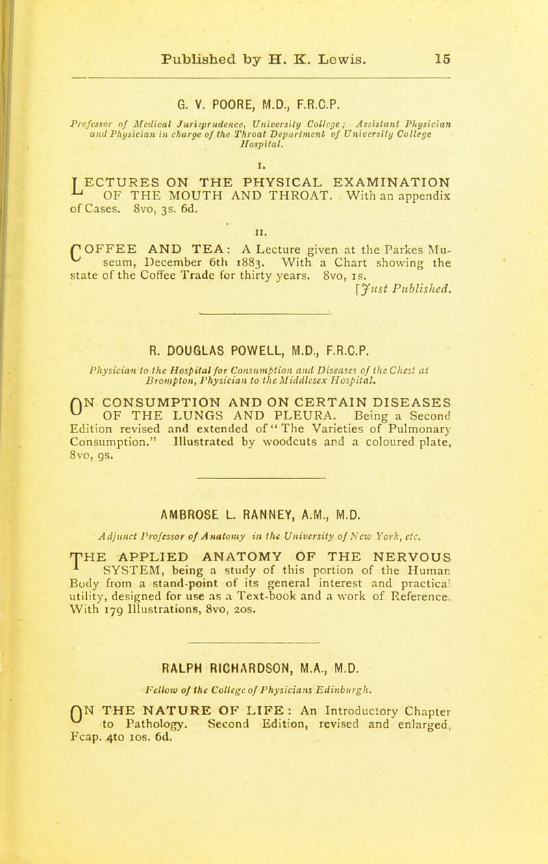 G. V. POORE, fA.D., F.R.C.P. Prnfcsitnr nf Medical Jur'npritdence, Univcrsiiij Collcje; Asshlanl Physician and Physician in charge 0/ the Throat Department of University College Hospital. T ECTURES ON THE PHYSICAL EXAMINATION OF THE MOUTH AND THROAT. With an appendix of Cases. 8vo, 3s. 6d. rOFFEE AND TEA: A Lecture given at the Parkes Mu- ^ seum, December 6tl\ 1883. With a Chart showing the state of the Coffee Trade for thirty years. 8vo, is. [Just Published. R. DOUGLAS POWELL, M.D., F.R.C.P. Physician to the Hospital for Consumption and Diseases of the Chest at Brompion, Physician to the Middlesex Hospital. fjN CONSUMPTION AND ON CERTAIN DISEASES ^ OF THE LUNGS AND PLEURA. Being a Second Edition revised and extended of The Varieties of Pulmonary Consumption. Illustrated by woodcuts and a coloured plate, Svo, gs. AMBROSE L RANNEY, A.M., M.D. Adjunct Professor of Anatomy in the University of New York, etc. T-HE APPLIED ANATOMY OF THE NERVOUS SYSTEM, being a study of this portion of the Human Body from a stand-point of its general interest and practica' utility, designed for use as a Text-book and a work of Reference. With 179 Illustrations, Svo, 20s. RALPH RICHARDSON, M.A., M.D. Fellow of the College of Physicians Edinburgh. QN THE NATURE OF LIFE : An Introductory Chapter ^ to Pathology. Second Edition, revised and enlarged, Fcap. 4to los. 6d.