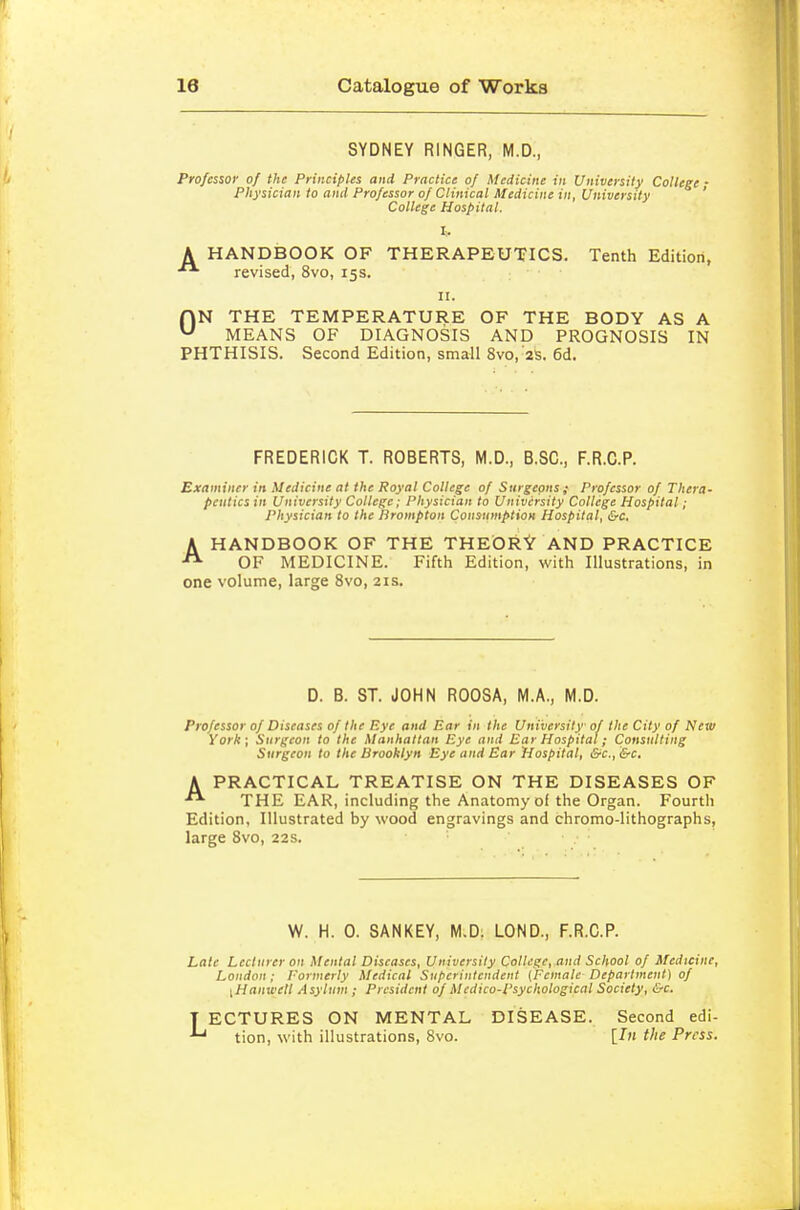 SYDNEY RINGER, M.D., Professor of the Principles and Practice of Medicine in University College • Physician to and Professor of Clinical Medicine in, University ' College Hospital. A HANDBOOK OF THERAPEUTICS. Tenth Edition, revised, 8vo, 15s. H. ON THE TEMPERATURE OF THE BODY AS A MEANS OF DIAGNOSIS AND PROGNOSIS IN PHTHISIS. Second Edition, small 8vo, 2S. 6d. FREDERICK T. ROBERTS, M.D., B.SC, F.R.C.P. Examiner in Medicine at the Royal College of Surgeons ; Professor of Thera- peiiticsin University College; Physician to University College Hospital; Physician to the Prompton Consumption Hospital, &c, AHANDBOOK OF THE THEORY AND PRACTICE OF MEDICINE. Fifth Edition, with Illustrations, in one volume, large 8vo, 21s. D. B. ST. JOHN ROOSA, M.A., M.D. Professor of Diseases of the Eye and Ear in the University of the City of New York; Surgeon to the Manhattan Eye mid Ear Hospital; Consulting Surgeon to the Brooklyn Eye and Ear Hospital, &c., &c. A PRACTICAL TREATISE ON THE DISEASES OF •• THE EAR, including the Anatomy of the Organ. Fourth Edition, Illustrated by wood engravings and chromo-lithographs, large Bvo, 22s. W. H. 0. SANKEY, M.D. LOND., F.R.C.P. Late Lecturer on Mental Diseases, University College, and School of Medicine, London; Formerly Medical Superintendent {Female Department) of [Hanwell Asylum ; President of Medico-Psychological Society, &c. T ECTURES ON MENTAL DISEASE. Second edi- tion, with illustrations, Bvo. [In the Press.