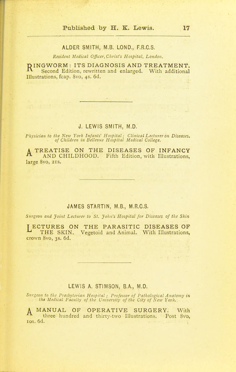 ALDER SMITH, M.B. LOND., F.R.C.S. Resident Medical Officer, Christ's Hospital, London. TDINGWORM : ITS DIAGNOSIS AND TREATMENT. •'^ Second Edition, rewritten and enlarged. With additional Illustrations, fcap. 8vo, 4s. 6d. J. LEWIS SMITH, M.D. Physician to the New York Infants' Hospital; Clinical Lecturer on Diseases, of Children in Bellevue Hospital Medical College. A TREATISE ON THE DISEASES OF INFANCY AND CHILDHOOD. Fifth Edition, with Illustrations, large 8vo, 21s. JAMES STARTIN, M.B., M.R.C.S. Surgeon and Joint Lecturer to St. John's Hospital for Diseases of the Skin T ECTURES ON THE PARASITIC DISEASES OF THE SKIN. Vegetoid and Animal. With Illustrations, crown 8vo, 3s. 6d. LEWIS A. STIMSON, B.A., M.D. Surgeon to the Piesbyterian Hospital; Professor of Pathological Anatomy in the Medical Faculty of the University of the City of New York. . A MANUAL OF OPERATIVE SURGERY. With three hundred and thirty-two Illustrations. Post 8vo, los. 6d.