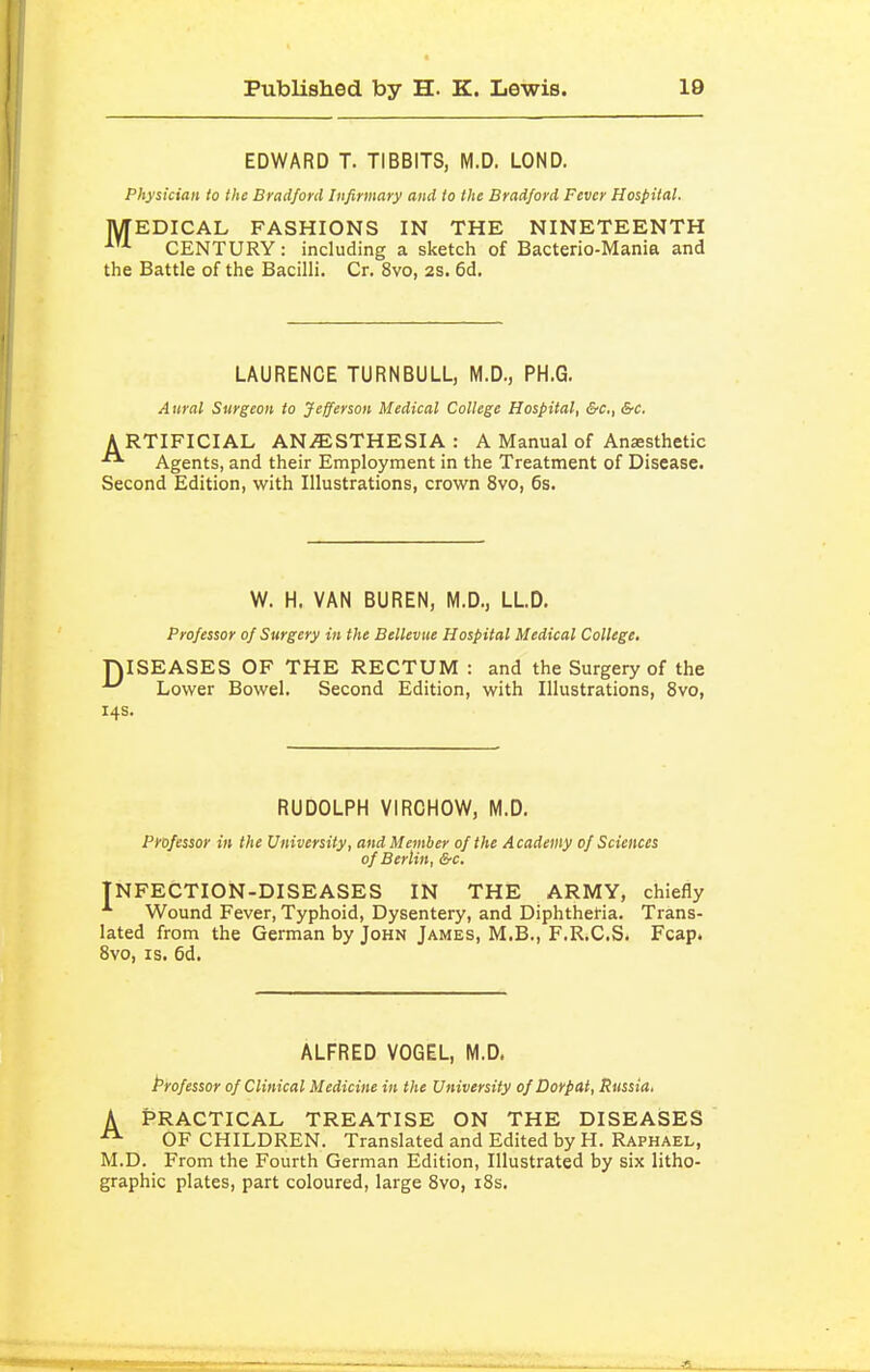 EDWARD T. TIBBITS, M.D. LOND. Physician to the Bradford Infirmary and to the Bradford Fever Hospital. MEDICAL FASHIONS IN THE NINETEENTH CENTURY: including a sketch of Bacterio-Mania and the Battle of the Bacilli. Cr. 8vo, 2S. 6d. LAURENCE TURNBULL, M.D., PH.G. Aural Surgeon to Jefferson Medical College Hospital, &c., &c, ARTIFICIAL ANiESTHESIA: A Manual of Anaesthetic ^ Agents, and their Employment in the Treatment of Disease. Second Edition, with Illustrations, crown 8vo, 6s. W. H. VAN BUREN, M.D., LLD. Professor of Surgery in the Belleviie Hospital Medical College. niSEASES OF THE RECTUM : and the Surgery of the Lower Bowel. Second Edition, with Illustrations, 8vo, 14s. RUDOLPH VIRCHOW, M.D. Professor in the University, and Member of the Academy of Sciences of Berlin, &c. TNFECTION-DISEASES in the army, chiefly Wound Fever, Typhoid, Dysentery, and Diphtheria. Trans- lated from the German by John James, M.B., F.R.C.S. Fcap. 8vo, IS. 6d. ALFRED VOGEL, M.D. Professor of Clinical Medicine in the University ofDorpat, Russia. K practical treatise on the diseases OF CHILDREN. Translated and Edited by H. Raphael, M.D. From the Fourth German Edition, Illustrated by six litho- graphic plates, part coloured, large 8vo, i8s.