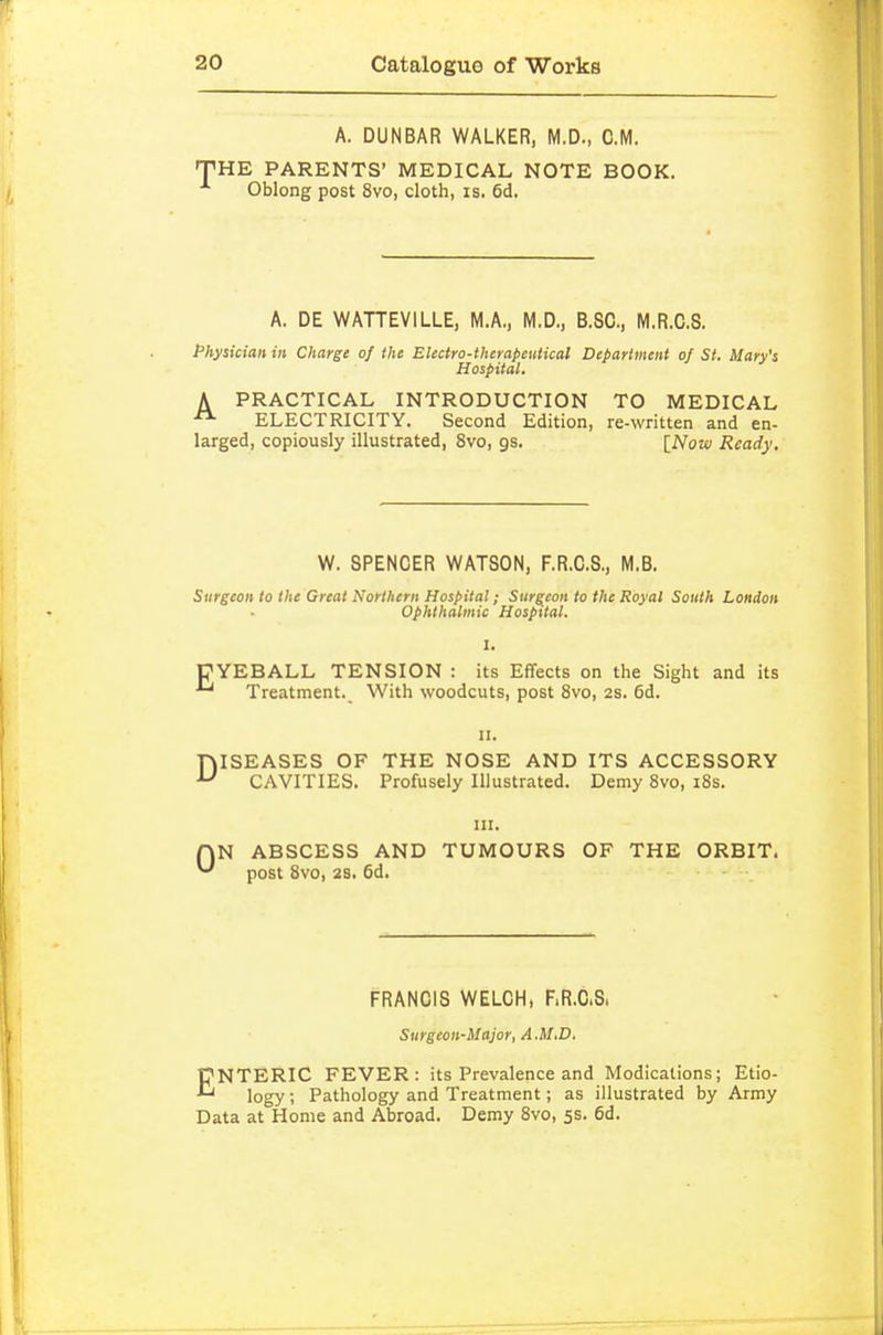 A. DUNBAR WALKER, M.D., CM. THE PARENTS' MEDICAL NOTE BOOK. Oblong post 8vo, cloth, is. 6d. A. DE WATTEVILLE, M.A., M.D., B.SC, M.R.C.S. Physician in Charge of the Electro-therapeutical Department of St. Mary's Hospital. A PRACTICAL INTRODUCTION TO MEDICAL ELECTRICITY. Second Edition, re-written and en- larged, copiously illustrated, 8vo, gs. [Now Ready. W. SPENCER WATSON, F.R.C.S., M.B. Surgeon to the Great Northern Hospital; Surgeon to the Royal South London Ophthalmic Hospital. pYEBALL TENSION : its Effects on the Sight and its Treatment. With woodcuts, post 8vo, 2s. 6d. II. jQISEASES OF THE NOSE AND ITS ACCESSORY CAVITIES. Profusely Illustrated. Demy 8vo, i8s. 0 III. N ABSCESS AND TUMOURS OF THE ORBIT, post 8vo, 2S. 6d. FRANCIS WELCH, F.R.C.S. Surgeon-Major, A.MiD. ENTERIC FEVER: its Prevalence and Medications; Etio- logy ; Pathology and Treatment; as illustrated by Army Data at°Home and Abroad. Demy 8vo, 5s. 6d.