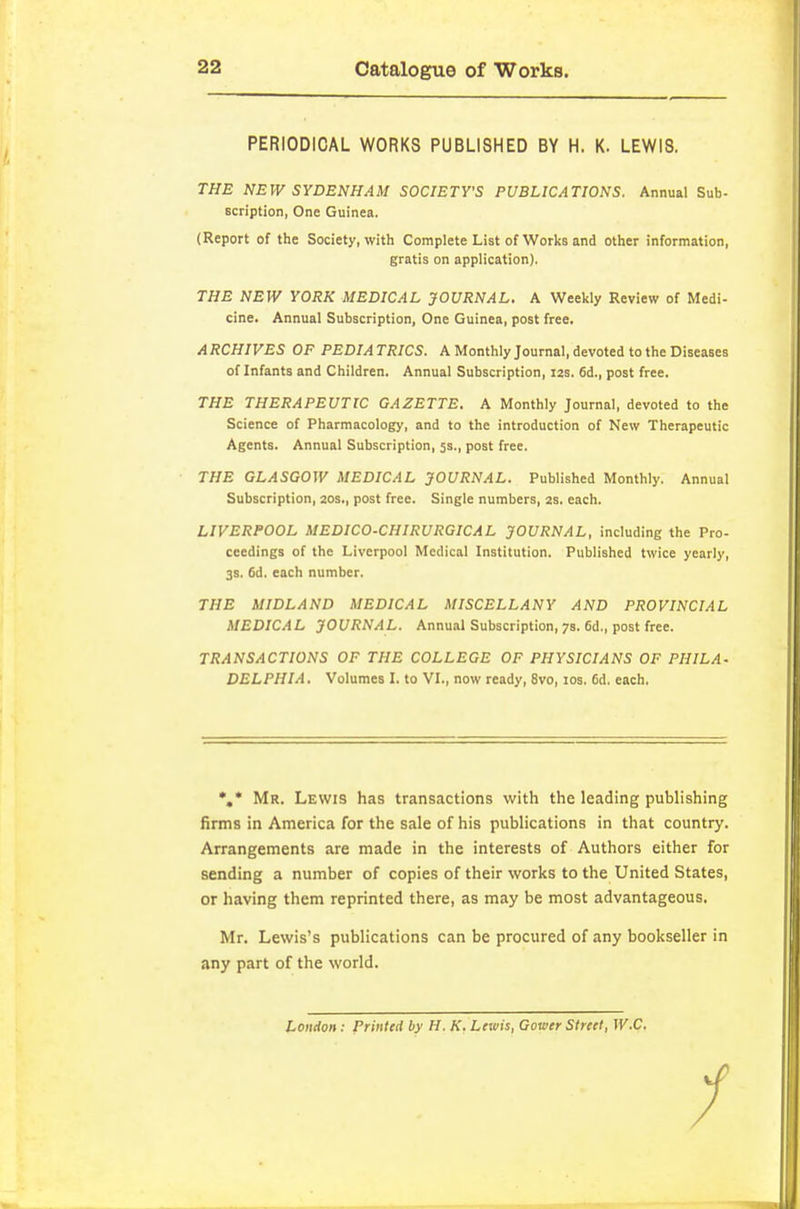 PERIODICAL WORKS PUBLISHED BY H. K. LEWIS. THE NEW SYDENHAM SOCIETVS PUBLICATIONS. Annual Sub- scription, One Guinea. (Report of the Society, with Complete List of Works and other information, gratis on application). THE NEW YORK MEDICAL JOURNAL. A Weekly Review of Medi- cine. Annual Subscription, One Guinea, post free. A RCHIVES OF PEDIA TRICS. A Monthly Journal, devoted to the Diseases of Infants and Children. Annual Subscription, 12s. 6d., post free. THE THERAPEUTIC GAZETTE, A Monthly Journal, devoted to the Science of Pharmacology, and to the introduction of New Therapeutic Agents. Annual Subscription, 5s., post free. THE GLASGOW MEDICAL JOURNAL. Published Monthly. Annual Subscription, 20s., post free. Single numbers, 2s. each. LIVERPOOL MEDICO-CHIRURGICAL JOURNAL, including the Pro- ceedings of the Liverpool Medical Institution. Published twice yearly, 3s. 6d. each number. THE MIDLAND MEDICAL MISCELLANY AND PROVINCIAL MEDICAL JOURNAL. Annual Subscription, 7s. 6d., post free. TRANSACTIONS OF THE COLLEGE OF PHYSICIANS OF PHILA- DELPHIA. Volumes I. to VI., now ready, 8vo, 10s. 6d. each. Mr. Lewis has transactions with the leading publishing firms in America for the sale of his publications in that country. Arrangements are made in the interests of Authors either for sending a number of copies of their works to the United States, or having them reprinted there, as may be most advantageous. Mr. Lewis's publications can be procured of any bookseller in any part of the world. London: Printed by H. K. Lewis, Gower Street, W.C,