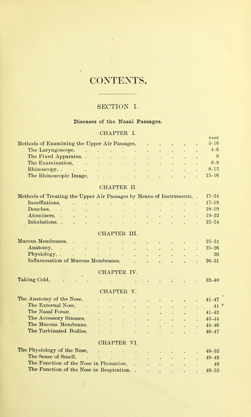 CONTENTS SECTION I. Diseases of the Kasal Passages. CHAPTER I. PAGE Methods of Examining the Upper Air Passages, 3-16 Tlie Laryngoscope, 4-6 The Fixed Apparatus, 6 The Examination, .......... 6-8 Rhinoscopy, 8-15 The Rhinoscopic Image, 15-16 CHAPTER II. Methods of Treating the Upper Air Passages by Means of Instruments, . 17-24 Insufflations, 17-18 Douches, 18-19 Atomizers, 19-22 Inhalations 22-24 CHAPTER III. Mucous Membranes 25-31 Anatomy, 25-26 Physiology, 26 Inflammation of Mucous Membranes, 26-31 CHAPTER IV. Taking Cold, . . ' 82-40 CHAPTER V. The Anatomy of the Nose, 41-47 The External Nose, 41 The Nasal Fossae, 41-43 The Accessory Sinuses, 43^4 The Mucous Membrane, 44-46 The Turbinated Bodies 46-47 CHAPTER VI. The Physiology of the Nose, 48-58 The Sense of Smell 48-49 The Function of the Nose in Phonation, 49 The Function of the Nose in Respiration, 49-58