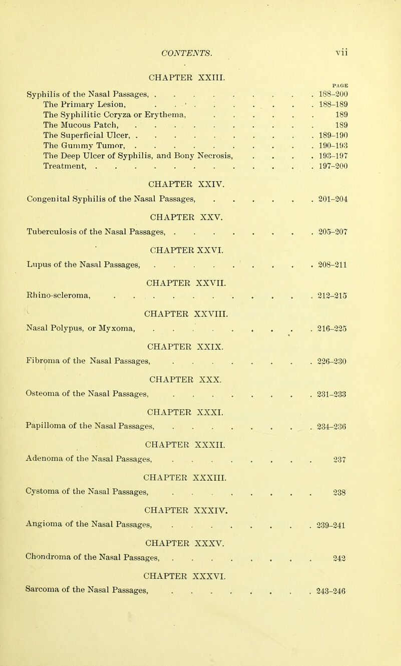 CHAPTER XXIII. PAGE Syphilis of the Nasal Passages 188-200 The Primary Lesion, . . ■ . . . ... . . 188-189 The Syphilitic Coryza or Erythema, 189 The Mucous Patch 189 The Superficial Ulcer, 189-190 The Gummy Tumor, 190-193 The Deep Ulcer of Syphilis, and Bony Necrosis 193-197 Treatment, 197-200 CHAPTER XXIV. Congenital Syphilis of the Nasal Passages 201-204 CHAPTER XXV. Tuberculosis of the Nasal Passages 205-207 CHAPTER XXVI. Lupus of the Nasal Passages, 208-211 CHAPTER XXVII. Rhino-scleroma, . 212-215 CHAPTER XXVIII. Nasal Polypus, or Myxoma, 216-225 CHAPTER XXIX. Fibrj)ma of the Nasal Passages, 226-230 CHAPTER XXX. Osteoma of the Nasal Passages, 231-333 CHAPTER XXXI. Papilloma of the Nasal Passages, 334-236 CHAPTER XXXII. Adenoma of the Nasal Passages, 287 CHAPTER XXXIIL Cystoma of the Nasal Passages, 238 CHAPTER XXXIV. Angioma of the Nasal Passages, 239-241 CHAPTER XXXV. Chondroma of the Nasal Passages, 342 CHAPTER XXXVI. Sarcoma of the Nasal Passages, 243-246