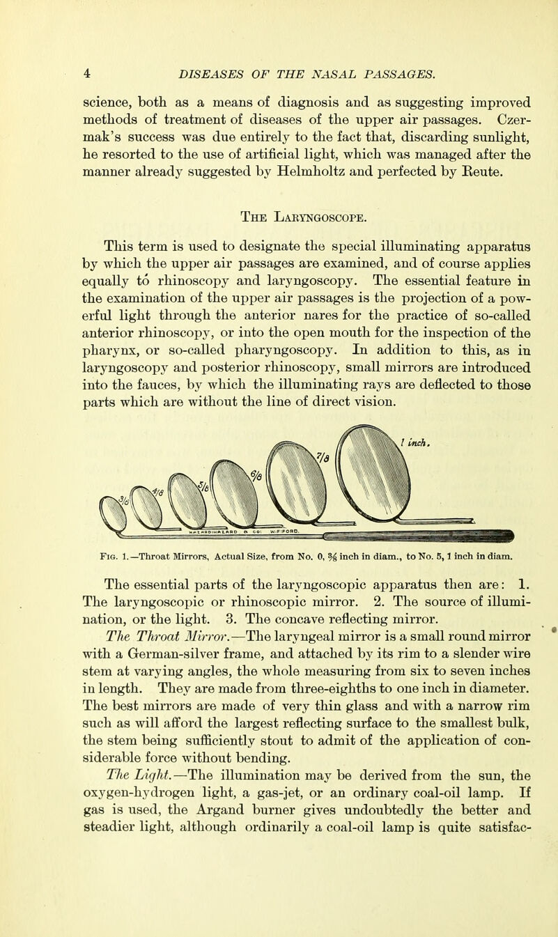 science, both as a means of diagnosis and as suggesting improved methods of treatment of diseases of the upper air passages. Czer- mak's success was due entirely to the fact that, discarding sunlight, he resorted to the use of artificial light, which was managed after the manner already suggested by Helmholtz and perfected by Eeute. The Labyngoscope. This term is used to designate the special illuminating apparatus by which the upper air passages are examined, and of course applies equally to rhinoscopy and laryngoscopy. The essential feature in the examination of the upper air passages is the projection of a pow- erful light through the anterior nares for the practice of so-called anterior rhinoscopy, or into the open mouth for the inspection of the pharynx, or so-called pharyngoscopy. In addition to this, as in laryngoscopy and posterior rhinoscopy, small mirrors are introduced into the fauces, by which the illuminating rays are deflected to those parts which are without the line of direct vision. Fig. 1.—Throat Mirrors, Actual Size, from No. 0, % inch in diam., to No. 5,1 inch in diam. The essential parts of the laryngoscopic apparatus then are: 1. The laryngoscopic or rhinoscopic mirror. 2. The source of illumi- nation, or the light. 3. The concave reflecting mirror. The Throat 31irror.-—The laryngeal mirror is a small round mirror with a German-silver frame, and attached by its rim to a slender wire stem at varying angles, the whole measuring from six to seven inches in length. They are made from three-eighths to one inch in diameter. The best mirrors are made of very thin glass and with a narrow rim such as will aff'ord the largest reflecting surface to the smallest bulk, the stem being sufficiently stout to admit of the application of con- siderable force without bending. Tlie Light.—The illumination may be derived from the sun, the oxygen-hydrogen light, a gas-jet, or an ordinary coal-oil lamp. If gas is used, the Argand burner gives undoubtedly the better and steadier light, although ordinarily a coal-oil lamp is quite satisfac-