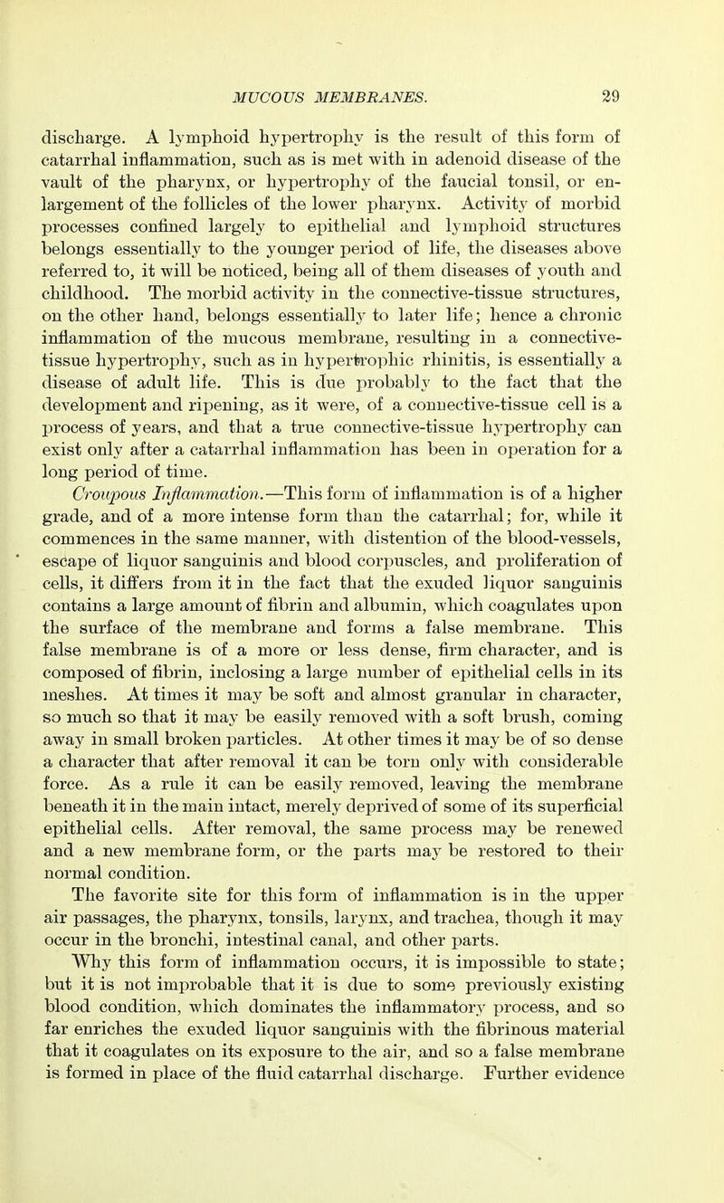 discharge. A lymphoid hypertrophy is the result of this form of catarrhal inflammation, such as is met with in adenoid disease of the vault of the pharjmx, or hypertrophy of the faucial tonsil, or en- largement of the follicles of the lower pharynx. Activity of morbid processes confined largely to epithelial and lymphoid structures belongs essentially to the younger period of life, the diseases above referred to, it will be noticed, being all of them diseases of youth and childhood. The morbid activity in the connective-tissue structures, on the other hand, belongs essentially to later life; hence a chronic inflammation of the mucous membrane, resulting in a connective- tissue hypertrophy, siich as in hyperti'ophic rhinitis, is essentially a disease of adult life. This is due probably to the fact that the development and ripening, as it were, of a connective-tissue cell is a j)rocess of years, and that a true connective-tissvie hypertrophy can exist only after a catarrhal inflammation has been in operation for a long period of time. Croupous Injlmnmation.—This form of inflammation is of a higher grade, and of a more intense form than the catarrhal; for, while it commences in the same manner, with distention of the blood-vessels, escape of liquor sanguinis and blood cori^uscles, and proliferation of cells, it differs from it in the fact that the exuded liquor sanguinis contains a large amount of fibrin and albumin, which coagulates upon the surface of the membrane and forms a false membrane. This false membrane is of a more or less dense, firm character, and is composed of fibrin, inclosing a large number of ej^ithelial cells in its meshes. At times it may be soft and almost granular in character, so much so that it may be easily removed with a soft brush, coming away in small broken particles. At other times it may be of so dense a character that after removal it can be torn only with considerable force. As a rule it can be easily removed, leaving the membrane beneath it in the main intact, merely deprived of some of its superficial epithelial cells. After removal, the same process may be renewed and a new membrane form, or the parts may be restored to their normal condition. The favorite site for this form of inflammation is in the upper air passages, the pharynx, tonsils, larynx, and trachea, though it may occur in the bronchi, intestinal canal, and other parts. Why this form of inflammation occurs, it is impossible to state; but it is not improbable that it is due to some previously existing blood condition, which dominates the inflammatory process, and so far enriches the exuded liquor sanguinis with the fibrinous material that it coagulates on its exposure to the air, and so a false membrane is formed in place of the fluid catarrhal discharge. Further evidence