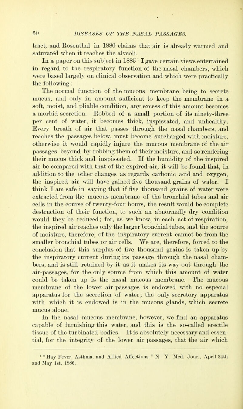 tract, and Rosenthal iu 1880 claims that air is already warmed and saturated when it reaches the alveoli. In a paper on this subject in 1885 ' I gave certain Adews entertained in regard to the respiratory function of the nasal chambers, which were based largely on clinical observation and which were practically the following: The normal function of the mucous membrane being to secrete mucus, and only in amount sufficient to keep the membrane in a soft, moist, and pliable condition, any excess of this amount becomes a morbid secretion. Robbed of a small portion of its ninety-three per cent of water, it becomes thick, inspissated, and unhealthy. Every breath of air that passes through the nasal chambers, and reaches the i)assages below, must become surcharged with moisture, otherwise it would rapidly injure the mucous membrane of the air passages beyond by robbing them of their moisture, and so rendering their mucus thick and inspissated. If the humidity of the inspired air be compared with that of the expired air, it will be found that, in addition to the other changes as regards carbonic acid and oxygen, the inspired air will have gained five thousand grains of water. I think I am safe in saying that if five thousand grains of water were extracted from the mucous membrane of the bronchial tubes and air cells in the course of twenty-four hours, the result would be complete destruction of their function, to such an abnormally dry condition would they be reduced; for, as we know, in each act of respiration, the inspired air reaches only the larger bronchial tubes, and the source of moisture, therefore, of the inspiratory current cannot be from the smaller bronchial tubes or air cells. We are, therefore, forced to the conclusion that this surplus of five thousand grains is taken up by the insi)iratory current during its passage through the nasal cham- bers, and is still retained by it as it makes its way out through the air-passages, for the only source from which this amount of water could be taken up is the nasal mucous membrane. The mucous membrane of the lower air passages is endowed with no especial apparatus for the secretion of water; the only secretory apparatus with which it is endowed is in the mucous glands, which secrete mucus alone. In the nasal mucous membrane, however, we find an apparatus capable of furnishing this water, and this is the so-called erectile tissue of the turbinated bodies. It is absolutely necessary and essen- tial, for the integrity of the lower air passages, that the air which ' Hay Fever, Asthma, and Allied Affections,  N. Y. Med. Jour., April 24th and May 1st, 1886.