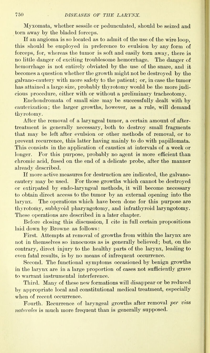 Myxomata, whether sessile or pedunculated, should be seized and torn away by the bladed forceps. If an angioma is so located as to admit of the use of the wire loop, this should be employed in preference to evulsion by any form of forceps, for, whereas the tumor is soft and easily torn away, there is no little danger of exciting troublesome hemorrhage. The danger of hemori'hage is not entirely obviated by the use of the snare, and it becomes a question whether the growth might not be destroyed by the galvano-cautery with more safety to the jjatient; or, in case the tumor has attained a large size, probably thyrotomy would be the more judi- cious procedure, either with or without a preliminary tracheotomy. Euchondromata of small size may be successfully dealt with by cauterization; the larger growths, however, as a rule, will demand thyrotomy. After the removal of a laryngeal tumor, a certain amount of after- treatment is generally necessary, both to destroy small fragments that may be left after evulsion or other methods of removal, or to prevent recurrence, this latter having mainly to do with papillomata. This consists in the application of caustics at intervals of a week or longer. For this purpose, probably no agent is more efficient than chromic acid, fused on the end of a delicate probe, after the manner already described. If more active measures for destruction are indicated, the galvano- cautery may be used. For those growths which cannot be destroyed or extirj^ated by endo-laryngeal methods, it will become necessary to obtain direct access to the tumor by an external opening into the larynx. The operations which have been done for this purpose are thyrotomy, subhyoid pharyngotomj', and infrathyroid laryngotomy. These operations are described in a later chapter. Before closing this discussion, I cite in full certain propositions laid down by Browne as follows: First. Attempts at removal of growths from within the larynx are not in themselves so innocuous as is generally believed; bat, on the contrary, direct injury to the healthy parts of the larynx, leading to even fatal results, is by no means of infrequent occurrence. Second. The functional symptoms occasioned by benign growths in the larynx are in a large proportion of cases not sufficiently grave to warrant instrumental interference. Third. Many of these new formations will disappear or be reduced by appropriate local and constitutional medical treatment, especially when of recent occurrence. Fourth. Eecurrence of laryngeal growths after removal per vias naturales is much more frequent than is generally supposed.