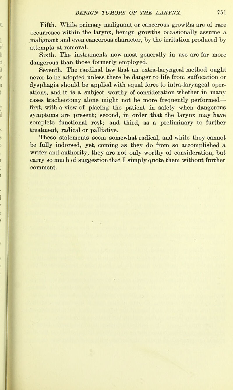 Fifth. While primary malignant or cancerous growths are of rare occurrence within the larynx, benign growths occasionally assume a malignant and even cancerous character, by the irritation produced by attempts at removal. Sixth. The instruments now most generally in use are far more dangerous than those formerly employed. Seventh. The cardinal law that an extra-laryngeal method ought never to be adopted unless there be danger to life from suffocation or dysphagia should be applied with equal force to intra-laryngeal oper- ations, and it is a subject worthy of consideration whether in many cases tracheotomy alone might not be more frequently performed— first, with a view of placing the patient in safety when dangerous symptoms are present; second, in order that the larynx may have complete functional rest; and third, as a preliminary to further treatment, radical or palliative. These statements seem somewhat radical, and while they cannot be fully indorsed, yet, coming as they do from so accomplished a writer and authority, they are not only worthy of consideration, but carry so much of suggestion that I simply quote them without further comment.