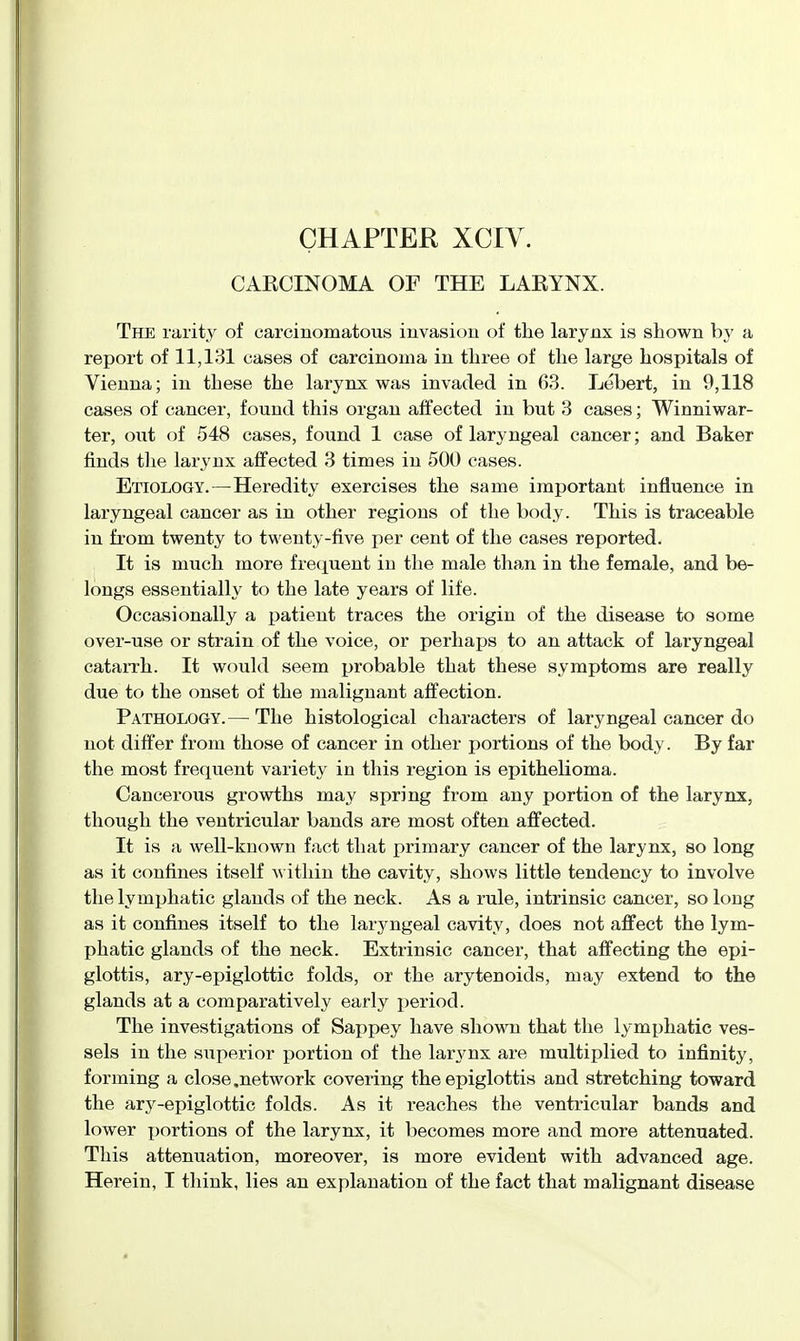 CAECINOMA OF THE LAEYNX. The rarity of carcinomatous invasion of the larynx is shown by a report of 11,131 cases of carcinoma in three of the large hospitals of Vienna; in these the larynx was invaded in 63. Lebert, in 9,118 cases of cancer, found this organ affected in but 3 cases; Winniwar- ter, out of 548 cases, found 1 case of laryngeal cancer; and Baker finds the larynx affected 3 times in 500 cases. Etiology.—Heredity exercises the same important influence in laryngeal cancer as in other regions of the body. This is traceable in from twenty to twenty-five per cent of the cases reported. It is much more fretjuent in the male than in the female, and be- longs essentially to the late years of life. Occasionally a patient traces the origin of the disease to some over-use or strain of the voice, or perhaps to an attack of laryngeal catarrh. It would seem probable that these symptoms are really due to the onset of the malignant affection. Pathology.— The histological characters of laryngeal cancer do not differ from those of cancer in other portions of the body. By far the most frequent variety in this region is epithelioma. Cancerous growths may spring from any portion of the larynx, though the ventricular bands are most often affected. It is a well-known fact that primary cancer of the larynx, so long as it confines itself within the cavity, shows little tendency to involve the lymphatic glands of the neck. As a rule, intrinsic cancer, so long as it confines itself to the laryngeal cavity, does not affect the lym- phatic glands of the neck. Extrinsic cancer, that affecting the epi- glottis, ary-epiglottic folds, or the arytenoids, may extend to the glands at a comparatively early period. The investigations of Sappey have shown that the lymphatic ves- sels in the superior portion of the larynx are multiplied to infinity, forming a close .network covering the epiglottis and stretching toward the ary-epiglottic folds. As it reaches the ventricular bands and lower x>ortion8 of the larynx, it becomes more and more attenuated. This attenuation, moreover, is more evident with advanced age. Herein, I think, lies an explanation of the fact that malignant disease