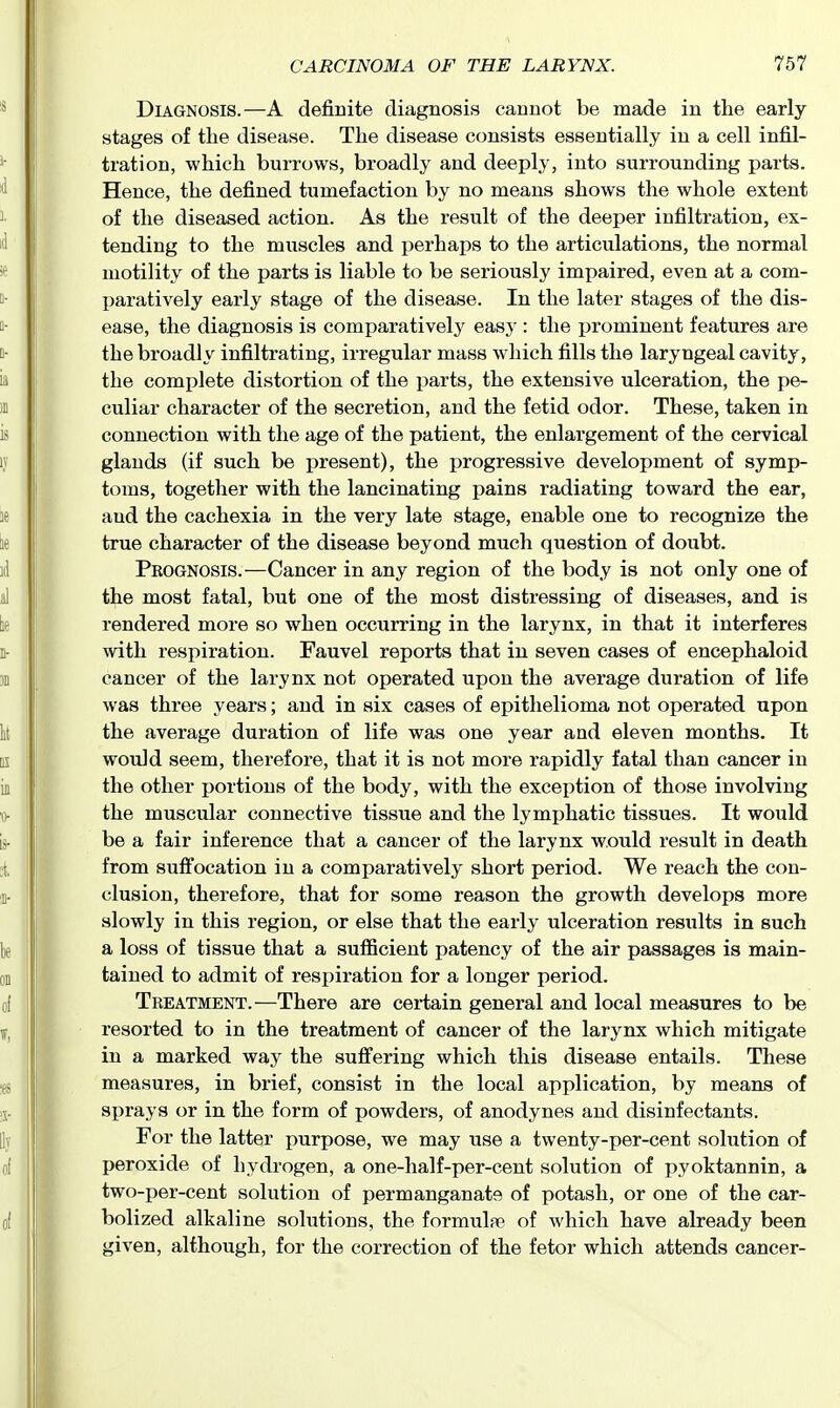 Diagnosis.—A definite diagnosis cannot be made in the early- stages of tlie disease. The disease consists essentially in a cell infil- tration, which burrows, broadly and deeply, into surrounding parts. Hence, the defined tumefaction by no means shows the whole extent of the diseased action. As the result of the deeper infiltration, ex- tending to the muscles and jjerhaps to the articulations, the normal motility of the parts is liable to be seriously impaired, even at a com- paratively early stage of the disease. In the later stages of the dis- ease, the diagnosis is comparatively easy : the ijrominent features are the broadly infiltrating, irregular mass which fills the laryngeal cavity, the complete distortion of the parts, the extensive ulceration, the pe- culiar character of the secretion, and the fetid odor. These, taken in connection with the age of the patient, the enlargement of the cervical glands (if such be present), the progressive development of symp- toms, together with the lancinating pains radiating toward the ear, and the cachexia in the very late stage, enable one to recognize the true character of the disease beyond much question of doubt. Prognosis.—Cancer in any region of the body is not only one of the most fatal, but one of the most distressing of diseases, and is rendered more so when occurring in the larynx, in that it interferes with respiration. Fauvel reports that in seven cases of encephaloid cancer of the larynx not operated upon the average duration of life was three years; and in six cases of epithelioma not operated upon the average duration of life was one year aad eleven months. It would seem, therefore, that it is not more rapidly fatal than cancer in the other portions of the body, with the exception of those involving the muscular connective tissue and the lymphatic tissues. It would be a fair inference that a cancer of the larynx would result in death from suffocation in a comparatively short period. We reach the con- clusion, therefore, that for some reason the growth develops more slowly in this region, or else that the early ulceration results in such a loss of tissue that a sufficient patency of the air passages is main- tained to admit of respiration for a longer period. Treatment.—There are certain general and local measures to be resorted to in the treatment of cancer of the larynx which mitigate in a marked way the suffering which this disease entails. These measures, in brief, consist in the local application, by means of sprays or in the form of powders, of anodynes and disinfectants. For the latter purpose, we may use a twenty-per-cent solution of peroxide of hydrogen, a one-half-per-cent solution of pyoktannin, a two-per-cent solution of permanganate of potash, or one of the car- bolized alkaline solutions, the formulae of which have already been given, although, for the correction of the fetor which attends cancer-