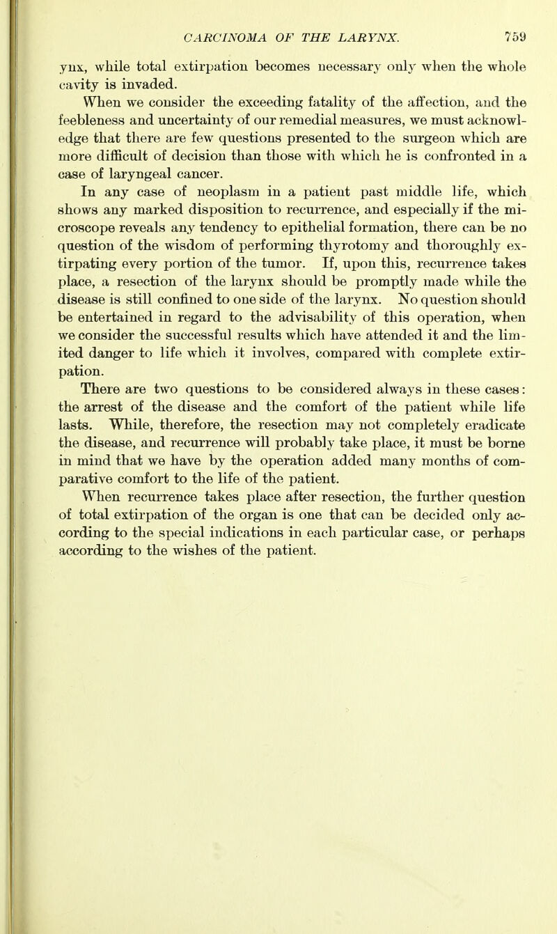 jux, while total extirpation becomes necessary only when the whole cavity is invaded. When we consider the exceeding fatality of the affection, and the feebleness and uncertainty of our remedial measures, we must acknowl- edge that there are few questions presented to the surgeon which are more difficult of decision than those with which he is confronted in a case of laryngeal cancer. In any case of neoplasm in a patient past middle life, which shows any marked disposition to recurrence, and especially if the mi- croscope reveals any tendency to epithelial formation, there can be no question of the wisdom of performing thyrotomy and thoroughly ex- tirpating every portion of the tumor. If, upon this, recurrence takes place, a resection of the larynx should be promptly made while the disease is still confined to one side of the larynx. No qviestion should be entertained in regard to the advisability of this operation, when we consider the successf iil results which have attended it and the lim - ited danger to life which it involves, compared with complete extir- pation. There are two questions to be considered always in these cases: the arrest of the disease and the comfort of the patient while life lasts. While, therefore, the resection may not completely eradicate the disease, and recurrence will probably take place, it must be borne in mind that we have by the operation added many months of com- parative comfort to the life of the patient. When recurrence takes place after resection, the further question of total extirpation of the organ is one that can be decided only ac- cording to the special indications in each particular case, or perhaps according to the wishes of the patient.