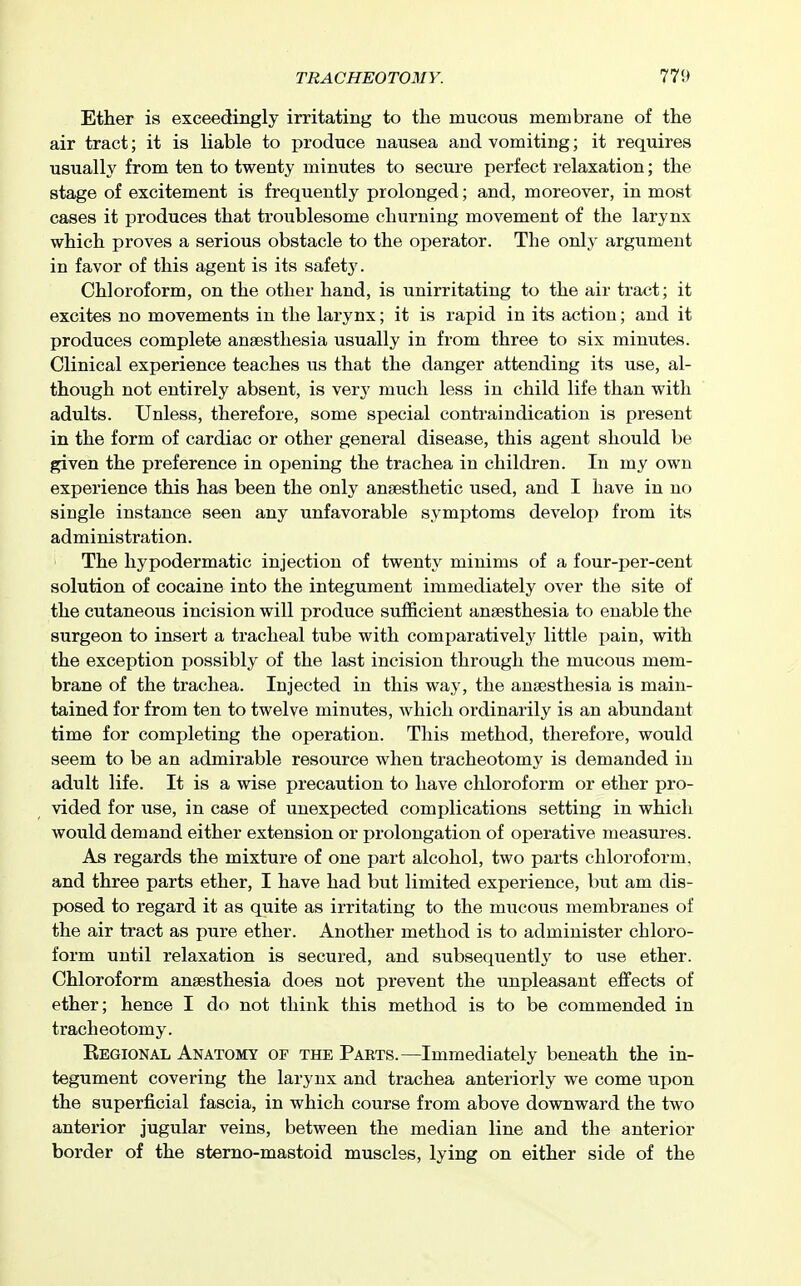 Ether is exceedingly irritating to the mucous membrane of the air tract; it is liable to produce nausea and vomiting; it requires usually from ten to twenty minutes to secure perfect relaxation; the stage of excitement is frequently prolonged; and, moreover, in most cases it produces that troublesome churning movement of the larynx which proves a serious obstacle to the operator. The onlj^ argument in favor of this agent is its safet3^ Chloroform, on the other hand, is unirritating to the air tract; it excites no movements in the larynx; it is rapid in its action; and it produces complete anaesthesia usually in from three to six minutes. Clinical experience teaches us that the danger attending its use, al- though not entirely absent, is very much less in child life than with adults. Unless, therefore, some special contraindication is present in the form of cardiac or other general disease, this agent should be given the preference in opening the trachea in children. In my own experience this has been the only anaesthetic used, and I have in no single instance seen any unfavorable symptoms develop from its administration. The hypodermatic injection of twenty minims of a four-per-cent solution of cocaine into the integument immediately over the site of the cutaneous incision will produce sufficient anaesthesia to enable the surgeon to insert a tracheal tube with comparatively' little pain, with the exception possibly of the last incision through the mucous mem- brane of the trachea. Injected in this way, the anaesthesia is main- tained for from ten to twelve minutes, which ordinarily is an abundant time for completing the operation. This method, therefore, would seem to be an admirable resource when tracheotomy is demanded in adult life. It is a wise precaution to have chloroform or ether pro- vided for use, in case of unexpected complications setting in which would demand either extension or prolongation of operative measures. As regards the mixture of one part alcohol, two parts chloroform, and three parts ether, I have had but limited experience, but am dis- posed to regard it as quite as irritating to the mucous membranes of the air tract as pure ether. Another method is to administer chloro- form until relaxation is secured, and subsequently to use ether. Chloroform anaesthesia does not prevent the unpleasant effects of ether; hence I do not think this method is to be commended in tracheotomy. Regional Anatomy of the Parts.—Immediately beneath the in- tegument covering the larynx and trachea anteriorly we come upon the superficial fascia, in which course from above downward the two anterior jugular veins, between the median line and the anterior border of the sterno-mastoid muscles, lying on either side of the