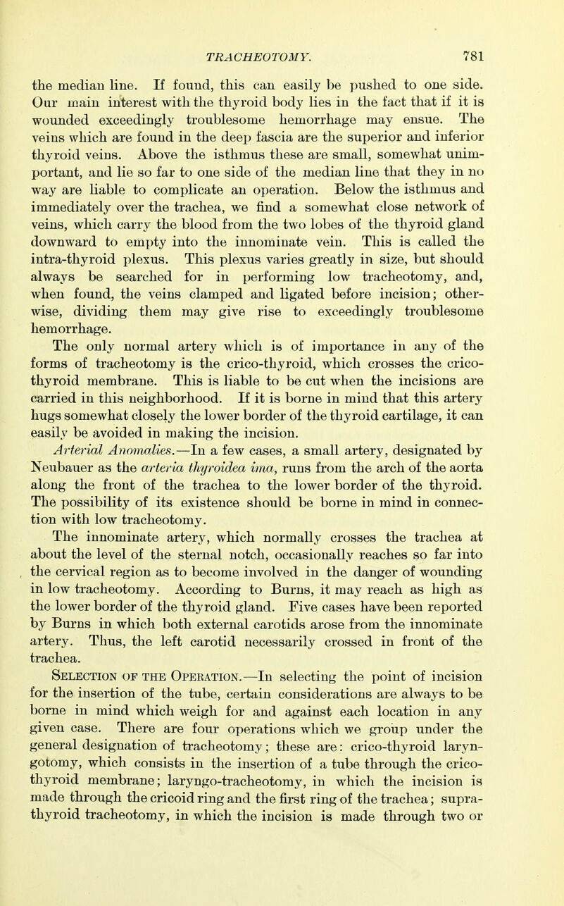 the median line. If found, tliis can easily be pushed to one side. Our loaiu interest with the thyroid body lies in the fact that if it is wounded exceedingly troublesome hemorrhage may ensue. The veins which are found in the deep fascia are the superior and inferior thyroid veins. Above the isthmus these are small, somewhat unim- portant, and lie so far to one side of the median line that they in no way are liable to complicate an operation. Below the isthmus and immediately over the trachea, we find a somewhat close network of veins, which carry the blood from the two lobes of the thyroid gland downward to empty into the innominate vein. This is called the intra-thyroid plexus. This plexus varies greatly in size, but should always be searched for in performing low tracheotomy, and, when found, the veins clamped and ligated before incision; other- wise, dividing them may give rise to exceedingly troublesome hemorrhage. The only normal artery which is of importance in any of the forms of tracheotomy is the crico-thyroid, which crosses the crico- thyroid membrane. This is liable to be cut when the incisions are carried in this neighborhood. If it is borne in mind that this artery hugs somewhat closely the lower border of the thyroid cartilage, it can easily be avoided in making the incision. Arterial Anomalies.—In a few cases, a small artery, designated by Neubauer as the arteria thyroidea ima, runs from the arch of the aorta along the front of the trachea to the lower border of the thyroid. The possibility of its existence should be borne in mind in connec- tion with low tracheotomy. The innominate artery, which normally crosses the trachea at about the level of the sternal notch, occasionally reaches so far into the cervical region as to become involved in the danger of wounding in low tracheotomy. According to Burns, it may reach as high as the lower border of the thyroid gland. Five cases have been reported by Burns in which both external carotids arose from the innominate artery. Thus, the left carotid necessarily crossed in front of the trachea. Selection of the Operation.—In selecting the point of incision for the insertion of the tube, certain considerations are always to be borne in mind which weigh for and against each location in any given case. There are four operations which we group under the general designation of tracheotomy; these are: crico-thyroid laryn- gotomy, which consists in the insertion of a tube through the crico- thyroid membrane; laryngo-tracheotomy, in which the incision is made through the cricoid ring and the first ring of the trachea; supra- thyroid tracheotomy, in which the incision is made through two or
