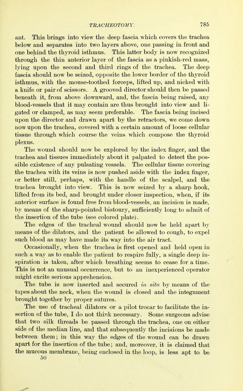 ant. This brings into view the deep fascia which covers the trachea below and separates into two layers above, one passing in front and one behind the thyroid isthmus. This latter body is now recognized through the thin anterior layer of the fascia as a pinkish-red mass, lying upon the second and third rings of the trachea. The deep fascia should now be seized, opposite the lower border of the thyroid isthmus, with the mouse-toothed forceps, lifted up, and nicked with a knife or pair of scissors. A grooved director should then be passed beneath it, from above downward, and, the fascia being raised, any blood-vessels that it may contain are thus brought into view and li- gated or clamped, as may seem preferable. The fascia being incised upon the director and drawn apart by the retractors, we come down now upon the trachea, covered with a certain amount of loose cellular tissue through which course the veins which compose the thyroid plexus. The wound should now be explored by the index finger, and the trachea and tissues immediately about it palpated to detect the pos- sible existence of any pulsating vessels. The cellular tissue covering the trachea with its veins is now pushed aside with the index finger, or better still, perhaps, with the handle of the scalpel, and the trachea brought into view. This is now seized by a sharp hook, lifted from its bed, and brought under closer inspection, when, if its anterior surface is found free from blood-vessels, an incision is made, by means of the sharp-pointed bistoury, sufiiciently long to admit of the insertion of the tube (see colored plate). The edges of the tracheal wound should now be held apart by- means of the dilators, and the patient be allowed to cough, to expel such blood as may have made its way into the air tract. Occasionally, when the trachea is first opened and held open in such a way as to enable the patient to respire fully, a single deep in- spiration is taken, after which breathing seems to cease for a time. This is not an unusual occurrence, but to an inexperienced operator might excite serious apprehension. The tube is now inserted and secured in situ by means of the tapes about the neck, when the wound is closed and the integument brought together by proper sutures. The use of tracheal dilators or a pilot trocar to facilitate the in- sertion of the tube, I do not think necessary. Some surgeons advise that two silk threads be passed through the trachea, one on either side of the median line, and that subsequently the incisions be made between them; in this way the edges of the wound can be drawn apart for the insertion of the tube; and, moreover, it is claimed that the mucous membrane, being enclosed in the loop, is less apt to be 50