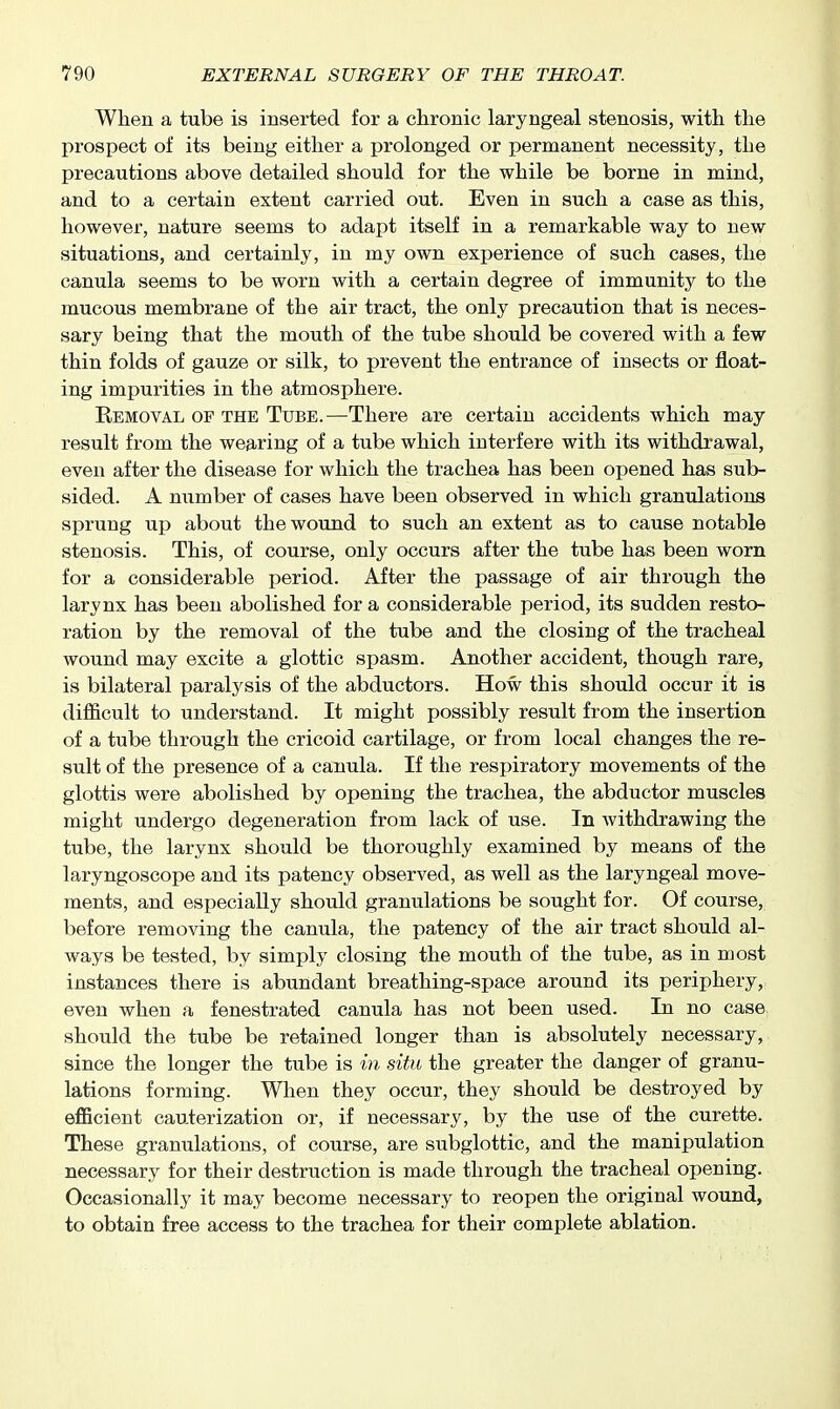 When a tube is inserted for a chronic laryngeal stenosis, with the prospect of its being either a prolonged or permanent necessity, the precautions above detailed should for the while be borne in mind, and to a certain extent carried out. Even in such a case as this, however, nature seems to adapt itself in a remarkable way to new situations, and certainly, in my own experience of such cases, the canula seems to be worn with a certain degree of immunity to the mucous membrane of the air tract, the only precaution that is neces- sary being that the mouth of the tube should be covered with a few thin folds of gauze or silk, to prevent the entrance of insects or float- ing impurities in the atmosphere. Eemoval of the Tube.—There are certain accidents which may result from the wearing of a tube which interfere with its withdrawal, even after the disease for which the trachea has been opened has sub- sided. A number of cases have been observed in which granulations sprung up about the wound to such an extent as to cause notable stenosis. This, of course, only occurs after the tube has been worn for a considerable period. After the passage of air through the larynx has been abolished for a considerable period, its sudden resto- ration by the removal of the tube and the closing of the tracheal wound may excite a glottic spasm. Another accident, though rare, is bilateral paralysis of the abductors. How this should occur it is difficult to understand. It might possibly result from the insertion of a tube through the cricoid cartilage, or from local changes the re- sult of the presence of a canula. If the respiratory movements of the glottis were abolished by opening the trachea, the abductor muscles might undergo degeneration from lack of use. In withdrawing the tube, the larynx should be thoroughly examined by means of the laryngoscope and its patency observed, as well as the laryngeal move- ments, and especially should granulations be sought for. Of course, before removing the canula, the patency of the air tract should al- ways be tested, by simply closing the mouth of the tube, as in most instances there is abundant breathing-space around its periphery, even when a fenestrated canula has not been used. In no case should the tube be retained longer than is absolutely necessary, since the longer the tube is in situ the greater the danger of granu- lations forming. When they occur, they should be destroyed by eflBcient cauterization or, if necessary, by the use of the curette. These granulations, of course, are subglottic, and the manipulation necessary for their destruction is made through the tracheal opening. Occasionally it may become necessary to reopen the original wound, to obtain free access to the trachea for their complete ablation.