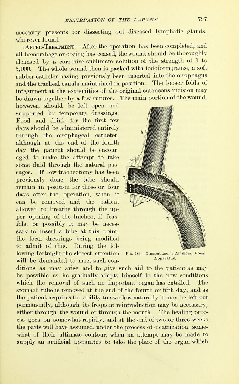 necessity presents for dissecting out diseased lymphatic glands, wherever found. . After-Treatment.—After the operation has been completed, and all hemorrhage or oozing has ceased, the wound should be thoroughly cleansed by a corrosive-sublimate soliition of the strength of 1 to 5,000. The whole wound then is i^acked with iodoform gauze, a soft rubber catheter having previously been inserted into the oesophagus and the tracheal canula maintained in position. The looser folds of integument at the extremities of the original cutaneous incision may be drawn together by a few sutures. The main portion of the wound, however, should be left open and supported by temporary dressings. Food and drink for the first few da^'s should be administered entirely through the oesophageal catheter, although at the end of the fourth day the patient should be encour- aged to make the attempt to take some fluid through the natural pas- sages. If low tracheotomy has been previously done, the tube should remain in position for three or four days after the operation, when it can be removed and the patient allowed to breathe through the up- per opening of the trachea, if feas- ible, or 3:)ossibly it may be neces- sary to insert a tube at this point, the local dressings being modified to admit of this. During the fol- lowing fortnight the closest attention Fig. 186.—Gussenbauer's Artificial Vocal will be demanded to meet such con- Appaiatus. ditions as may arise and to give such aid to the patient as may be possible, as he gradually adapts himself to the new conditions which the removal of such an important organ has eutailed. The stomach tube is removed at the end of the fourth or fifth day, and as the patient acquires the ability to swallow naturally it may be left out permanently, although its frequent reintroduction may be necessary, either through the wound or through the mouth. The healing proc- ess goes on somewhat rapidly, and at the end of two or three weeks the parts will have assumed, under the process of cicatrization, some- what of their ultimate contour, when an attempt may be made to supply an artificial apparatus to take the place of the organ which