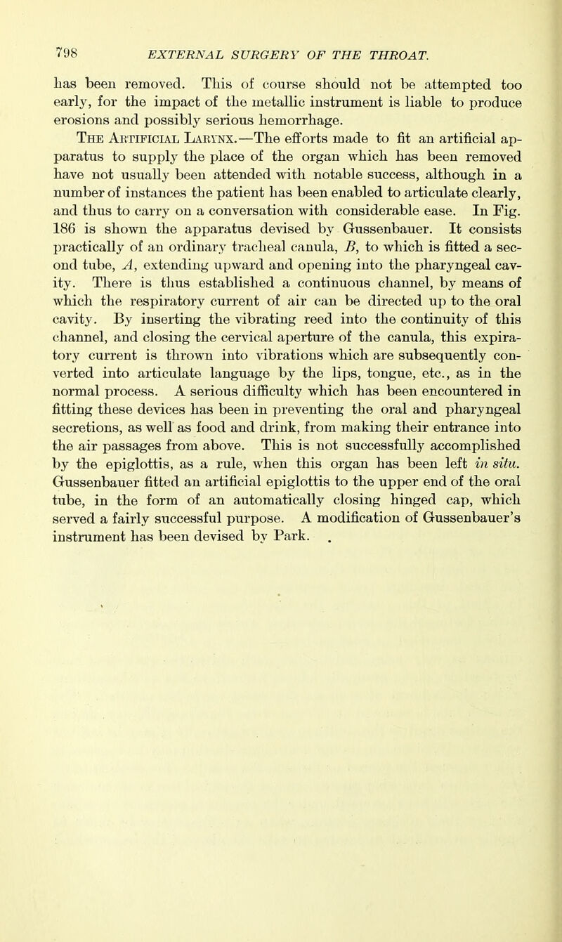 has been removed. This of course should not be attempted too early, for the impact of the metallic instrument is liable to produce erosions and possibly serious hemorrhage. The Artificial Larynx.—The efforts made to fit an artificial ap- paratus to supply the place of the organ which has been removed have not usually been attended with notable success, although in a number of instances the patient has been enabled to articulate clearly, and thus to carry on a conversation with considerable ease. In Fig. 186 is shown the apparatus devised by Gussenbauer. It consists practically of an ordinary tracheal canula, B, to which is fitted a sec- ond tube, A, extending upward and opening into the pharyngeal cav- ity. There is thus established a continuous channel, by means of which the respiratory current of air can be directed up to the oral cavity. By inserting the vibrating reed into the continuity of this channel, and closing the cervical aperture of the canula, this expira- tory current is thrown into vibrations which are subsequently con- verted into articulate language by the lips, tongue, etc., as in the normal process. A serious difficulty which has been encountered in fitting these devices has been in preventing the oral and pharyngeal secretions, as well as food and drink, from making their entrance into the air passages from above. This is not successfully accomplished by the epiglottis, as a rule, when this organ has been left in situ. Gussenbauer fitted an artificial epiglottis to the upper end of the oral tube, in the form of an automatically closing hinged cap, which served a fairly successful purpose. A modification of Gussenbauer's instrument has been devised by Park.