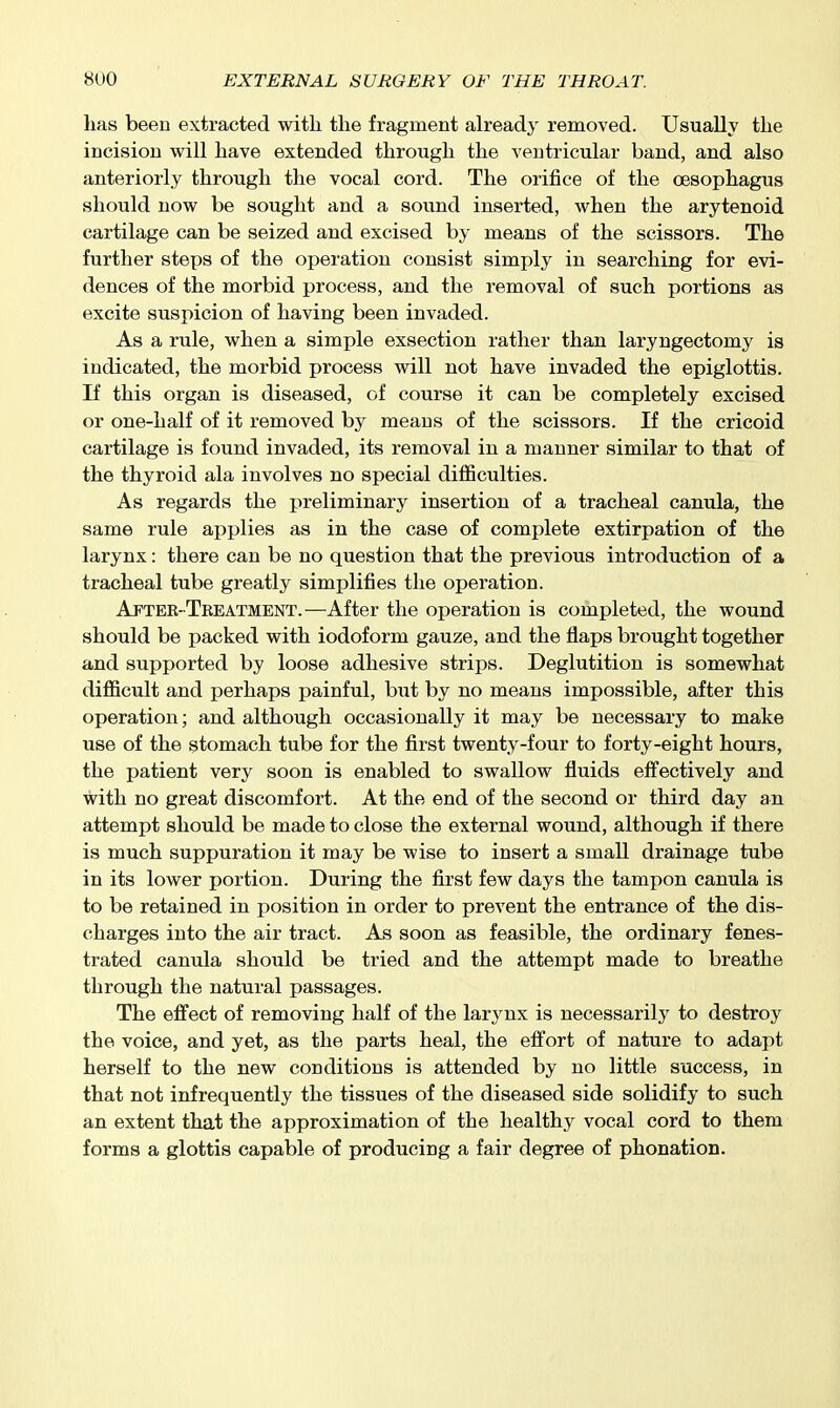 lias been extracted with the fragment already removed. Usually the incision will have extended through the ventricular band, and also anteriorly through the vocal cord. The orifice of the oesophagus should now be sought and a sound inserted, when the arytenoid cartilage can be seized and excised by means of the scissors. The further steps of the operation consist simply in searching for evi- dences of the morbid process, and the removal of such portions as excite suspicion of having been invaded. As a rule, when a simple exsection rather than laryngectomy is indicated, the morbid process will not have invaded the epiglottis. If this organ is diseased, of course it can be completely excised or one-half of it removed by means of the scissors. If the cricoid cartilage is found invaded, its removal in a manner similar to that of the thyroid ala involves no special difficulties. As regards the preliminary insertion of a tracheal canula, the same rule applies as in the case of complete extirpation of the larynx: there can be no question that the previous introduction of a tracheal tube greatly simplifies the operation. After-Treatment.—After the operation is completed, the wound should be packed with iodoform gauze, and the flaps brought together and supported by loose adhesive strips. Deglutition is somewhat difficult and perhaps painful, but by no means impossible, after this operation; and although occasionally it may be necessary to make use of the stomach tube for the first twenty-four to forty-eight hours, the patient very soon is enabled to swallow fluids effectively and with no great discomfort. At the end of the second or third day an attempt should be made to close the external wound, although if there is much suppuration it may be wise to insert a small drainage tube in its lower portion. During the first few days the tampon canula is to be retained in position in order to prevent the entrance of the dis- charges into the air tract. As soon as feasible, the ordinary fenes- trated canula should be tried and the attempt made to breathe through the natural passages. The effect of removing half of the larynx is necessarily to destroy the voice, and yet, as the parts heal, the effort of nature to adapt herself to the new conditions is attended by no little success, in that not infrequently the tissues of the diseased side solidify to such an extent that the approximation of the healthy vocal cord to them forms a glottis capable of producing a fair degree of phonation.