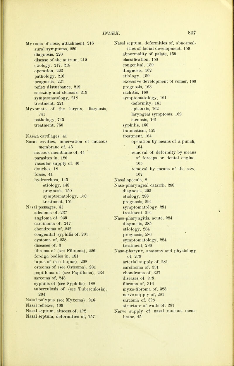 Myxoma of nose, attachment, 316 aural symptoms, 220 diagnosis, 220 disease of the antrum, 219 etiology, 217, 218 operation, 223 pathology, 216 prognosis, 321 reflex disturbance, 219 sneezing and stenosis, 219 symptomatology, 218 treatment, 221 Myxomata of the larynx, diagnosis^ 741 pathologj', 745 treatment, 750 Nasal cartilages, 41 Nasal cavities, innervation of mucous membrane of, 45 mucous membrane of, 44 ' parasites in, 186 vascular supply of, 46 douches, 18 fossae, 41 hydrorrhcea, 145 etiology, 148 prognosis, 150 symptomatology, 150 treatment, 151 Nasal passages, 41 adenoma of, 237 angioma of, 239 carcinoma of, 247 chondroma of, 243 congenital syphilis of, 201 cystoma of, 238 diseases of, 3 fibroma of (see Fibroma), 226 foreign bodies in, 181 lupus of (see Lupus), 208 osteoma of (see Osteoma), 231 papilloma of (see Papilloma), 334 sarcoma of, 343 syphilis of (see Syphilis), 188 tuberculosis of (see Tuberculosis), 204 Nasal polypus (see Myxoma), 216 Nasal reflexes, 109 Nasal septum, abscess of, 173 Nasal septum, deformities of, 157 Nasal septum, deformities of, abnormal- ities of facial development, 159 abnormality of palate, 159 classification, 158 congenital, 159 diagnosis, 163 etiology, 159 excessive development of vomer, 160 prognosis, 163 rachitis, 160 symptomatology, 161 deformity, 101 epistaxis, 163 laryngeal symptoms, 162 stenosis, 161 syphilis, 160 traumatism, 159 treatment, 164 operation by means of a punch, 164 removal of deformity by means of forceps or dental engine, 165 removal by means of the savF, 167 Nasal specula, 8 Naso-pharyngeal catarrh, 388 diagnosis, 293 etiology, 288 prognosis, 294 symptomatology, 291 treatment, 294 Naso-pharyngitis, acute, 284 diagnosis, 285 etiology, 284 prognosis, 286 symptomatology, 384 treatment, 286 Naso-pharynx, anatomy and physiology of, 379 arterial supply of, 381 carcinoma of, 331 chondroma of, 327 diseases of, 379 fibroma of, 316 myxo-tibroma of, 323 nerve supply of, 281 sarcoma of, 328 structure of walls of, 281 Nerve supply of nasal mucous mem- brane, 45