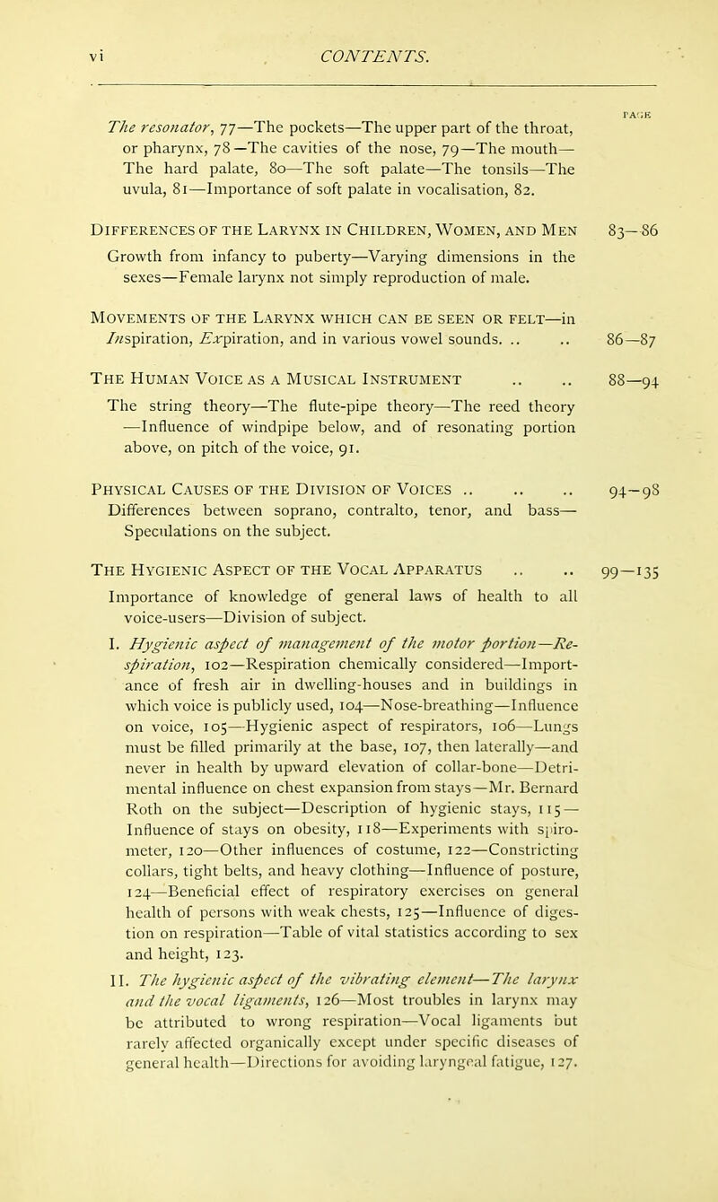 Tlie resonator, 77—The pockets—The upper part of the throat, or pharynx, 78—The cavities of the nose, 79—The mouth— The hard palate, 80—The soft palate—The tonsils—The uvula, 81—Importance of soft palate in vocalisation, 82. Differences of the Larynx in Children, Women, and Men 83—86 Growth from infancy to puberty—Varying dimensions in the sexes—Female larynx not simply reproduction of male. Movements of the Larynx which can be seen or felt—in /aspiration, ^'jrpiration, and in various vowel sounds. .. .. 86—87 The Human Voice AS A Musical Instrument .. .. 88—94 The string theory—The flute-pipe theory—The reed theory —Influence of windpipe below, and of resonating portion above, on pitch of the voice, 91. Physical Causes of the Division OF Voices .. .. .. 94—98 Differences between soprano, contralto, tenor, and bass— Speculations on the subject. The Hygienic Aspect OF the Vocal Apparatus .. .. 99—135 Importance of knowledge of general laws of health to all voice-users—Division of subject. I. Hygienic aspect of management of the motor portion—Re- spiration, 102—Respiration chemically considered—Import- ance of fresh air in dwelling-houses and in buildings in which voice is publicly used, 104—Nose-breathing—Influence on voice, 105—Hygienic aspect of respirators, 106—Lungs must be filled primarily at the base, 107, then laterally—and never in health by upward elevation of collar-bone—Detri- mental influence on chest expansion from stays—Mr. Bernard Roth on the subject—Description of hygienic stays, 115 — Influence of stays on obesity, 118—Experiments with sjiiro- meter, 120—Other influences of costume, 122—Constricting collars, tight belts, and heavy clothing—Influence of posture, 124—Beneficial effect of respiratory exercises on general health of persons with weak chests, 125—Influence of diges- tion on respiration—Table of vital statistics according to sex and height, 123. II. The hygienic aspect of the vibrating element—The larynx and the vocal ligaments, 126—Most troubles in larynx may be attributed to wrong respiration—Vocal ligaments but rarely affected organically except under specific diseases of general health—Directions for avoiding laryngeal fatigue, 127.
