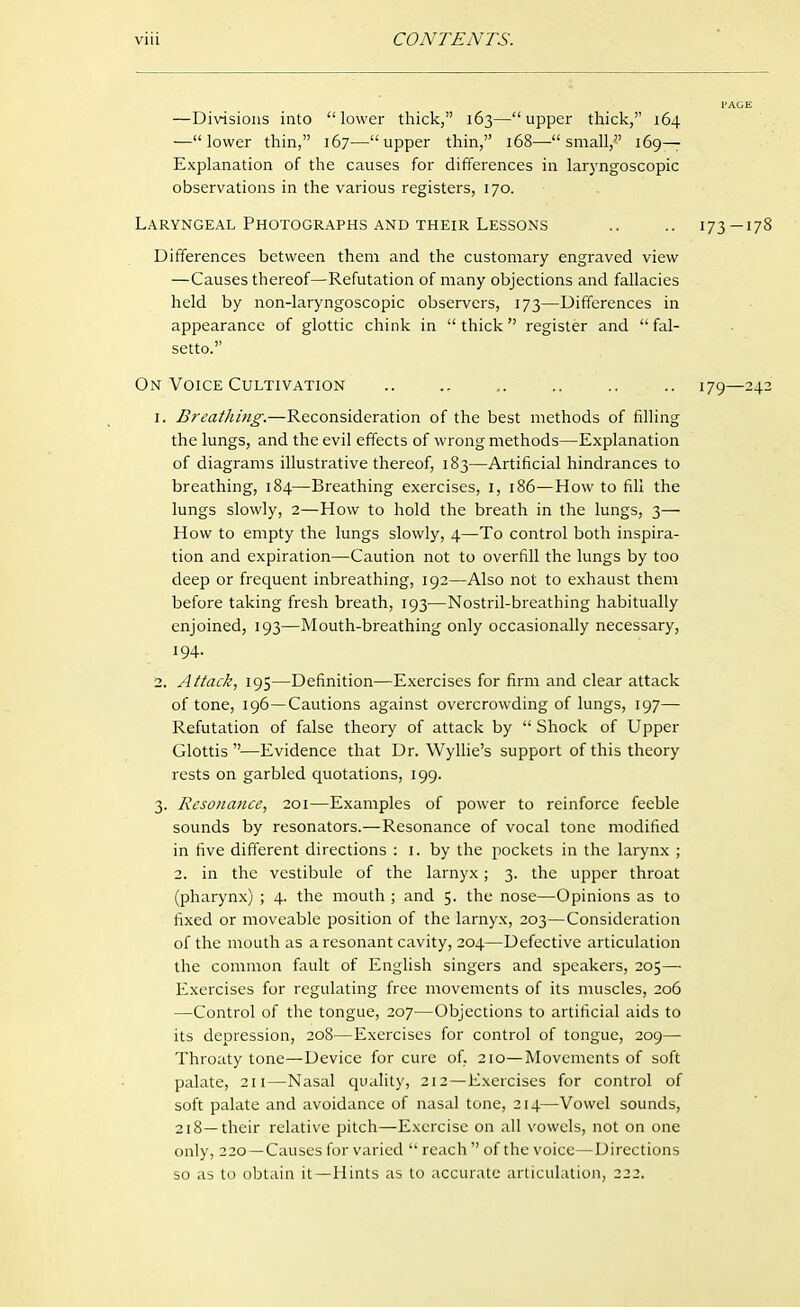 —Divisions into lower thick, 163—upper thick, 164 —lower thin, 167^—upper thin, 168—^ small,^' 169— Explanation of the causes for differences in laryngoscopic observations in the various registers, 170. Laryngeal Photographs AND THEIR Lessons .. .. 173—178 Differences between them and the customary engraved view —Causes thereof—Refutation of many objections and fallacies held by non-laryngoscopic observers, 173—Differences in appearance of glottic chink in  thick register and  fal- setto. On Voice Cultivation .. .. ,. .. .. .. 179—242 1. Breathing.—Reconsideration of the best methods of filling the lungs, and the evil effects of wrong methods—Explanation of diagrams illustrative thereof, 183—Artificial hindrances to breathing, 184—Breathing exercises, i, 186—How to fill the lungs slowly, 2—How to hold the breath in the lungs, 3— How to empty the lungs slowly, 4—To control both inspira- tion and expiration—Caution not to overfill the lungs by too deep or frequent inbreathing, 192—Also not to exhaust them before taking fresh breath, 193—Nostril-breathing habitually enjoined, 193—Mouth-breathing only occasionally necessary, 194. 2. Attack, 195—Definition—Exercises for firm and clear attack of tone, 196—Cautions against overcrowding of lungs, 197— Refutation of false theory of attack by  Shock of Upper Glottis—Evidence that Dr. Wyllie's support of this theory rests on garbled quotations, 199. 3. Resonance, 201—Examples of power to reinforce feeble sounds by resonators.—Resonance of vocal tone modified in five different directions : i. by the pockets in the larynx ; 2. in the vestibule of the larnyx; 3. the upper throat (pharynx) ; 4. the mouth ; and 5- the nose—Opinions as to fixed or moveable position of the larnyx, 203—Consideration of the mouth as a resonant cavity, 204—Defective articulation the common fault of English singers and speakers, 205— Exercises for regulating free movements of its muscles, 206 —Control of the tongue, 207—Objections to artificial aids to its depression, 208—Exercises for control of tongue, 209— Throaty tone—Device for cure of, 210—Movements of soft palate, 2U—Nasal quality, 212—Exercises for control of soft palate and avoidance of nasal tone, 214—Vowel sounds, 218—their relative pitch—Exercise on all vowels, not on one only, 220 —Causes for varied  reach  of the voice—Directions so as to obtain it—Hints as to accurate articulation, 222.