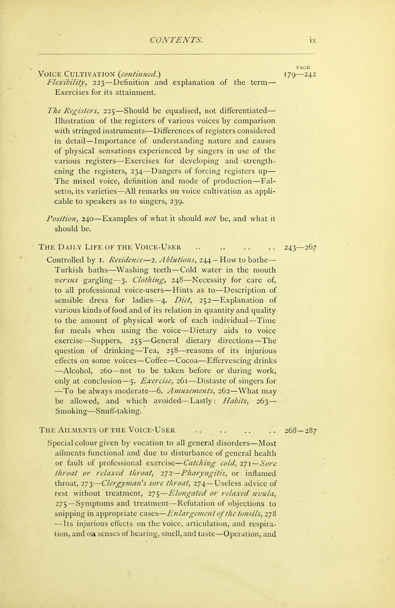 Voice Cultivation {continued.) 179—242 Flexibility, 223—Definition and explanation of the term— Exercises for its attainment. The Registers, 225—Should be equalised, not differentiated— Illustration of the registers of various voices by comparison with stringed instruments—Differences of registers considered in detail—Importance of understanding nature and causes of physical sensations experienced by singers in use of the various registers^Exercises for developing and strength- ening the registers, 234—Dangers of forcing registers up— The mixed voice, definition and mode of production—Fal- setto, its varieties—All remarks on voice cultivation as appli- cable to speakers as to singers, 239. Position, 240—Examples of what it should tiot be, and what it should be. ' The Daily Life OF THE Voice-User .. 243—267 Controlled by I. Residence—2. Adlntions, 244—How to hsLthe— Turkish baths—Washing teeth—Cold water in the mouth versus gargling—3. Clothing, 248—Necessity for care of, 1 to all professional voice-users—Hints as to—Description of sensible dress for ladies—4. Diet, 252—Explanation of various kinds of food and of its relation in quantity and quality to the amount of physical work of each individual—Time for meals when using the voice—Dietary aids to voice exercise—Suppers, 255—General dietary directions—The question of drinking—Tea, 258—reasons of its injurious effects on some voices—Coffee—Cocoa—Effervescing drinks —Alcohol, 260—not to be taken before or during work, only at conclusion—5. Exercise, 261—Distaste of singers for —To be always moderate—6. Amusements, 262—What may be allowed, and which avoided—Lastly: Habits, 263— Smoking—Snuff-taking. The Ailments OF THE Voice-User 268—287 Special colour given by vocation to all general disorders—Most ailments functional and due to disturbance of general health or fault of professional exercise—Catching cold, 271 — Sore throat or relaxed throat, 272—Pharyngitis, or inflamed throat, 273—Clergyman''s sore tJiroat, 274—Useless advice of rest without treatment, 2]'t,—Elongated or relaxed uvula, 275— Symptoms and treatment—Refutation of objections to snipping in appropriate cases—Enlargci>icnt of the tonsils, 278 —Its injurious effects on the voice, articulation, and respira- tion, and oa senses of hearing, smell, and taste—Operation, and