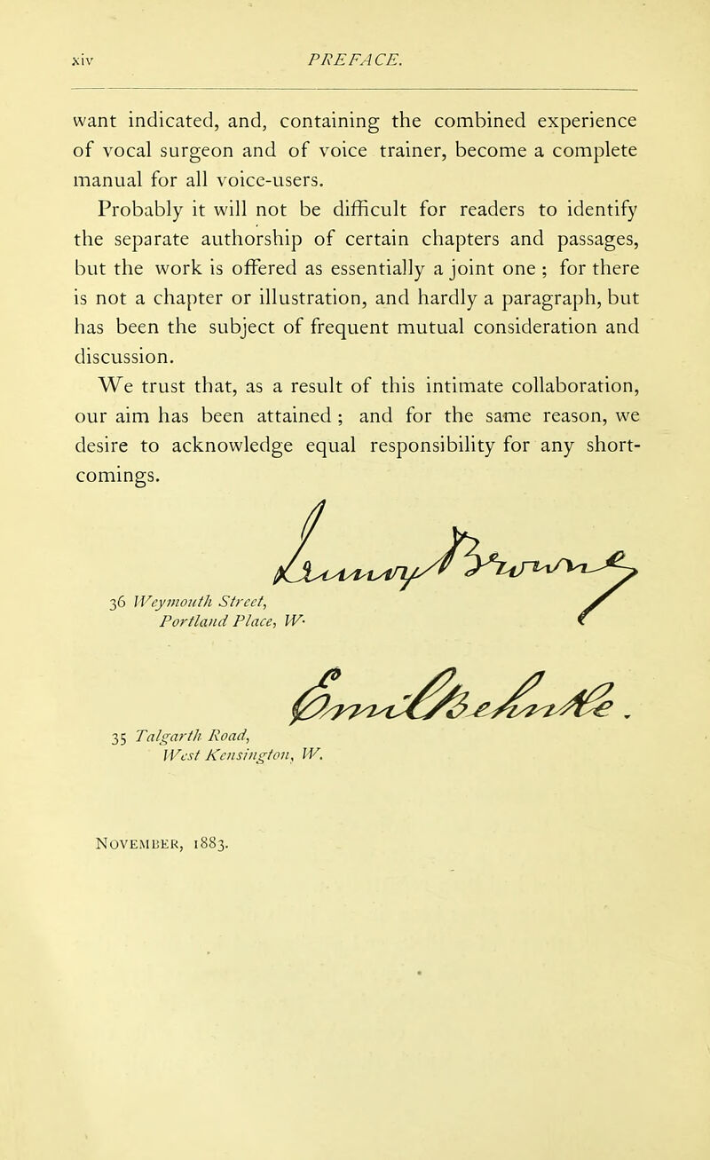 want indicated, and, containing the combined experience of vocal surgeon and of voice trainer, become a complete manual for all voice-users. Probably it will not be difficult for readers to identify the separate authorship of certain chapters and passages, but the work is offered as essentially a joint one ; for there is not a chapter or illustration, and hardly a paragraph, but has been the subject of frequent mutual consideration and discussion. We trust that, as a result of this intimate collaboration, our aim has been attained ; and for the same reason, we desire to acknowledge equal responsibility for any short- comings. 35 Talgarth Road, West Kensington, IV. November, 1883.