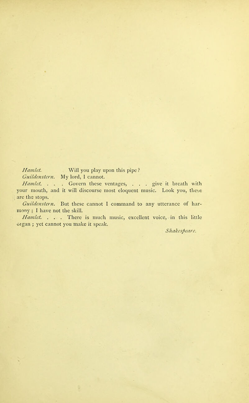 Hamlet. Will you play upon this pipe ? Gtiildenstern. My lord, 1 cannot. Hamlet. . . . Govern these ventages, . . . give it breath with your mouth, and it will discourse most eloquent music. Look you, thei-e are the stops. Guildenstern. But these cannot I command to any utterance of har- mony : I have not the skill. Hamlet. . . . There is much music, excellent voice, in this little oigan ; yet cannot you make it speak. Shakespeare.