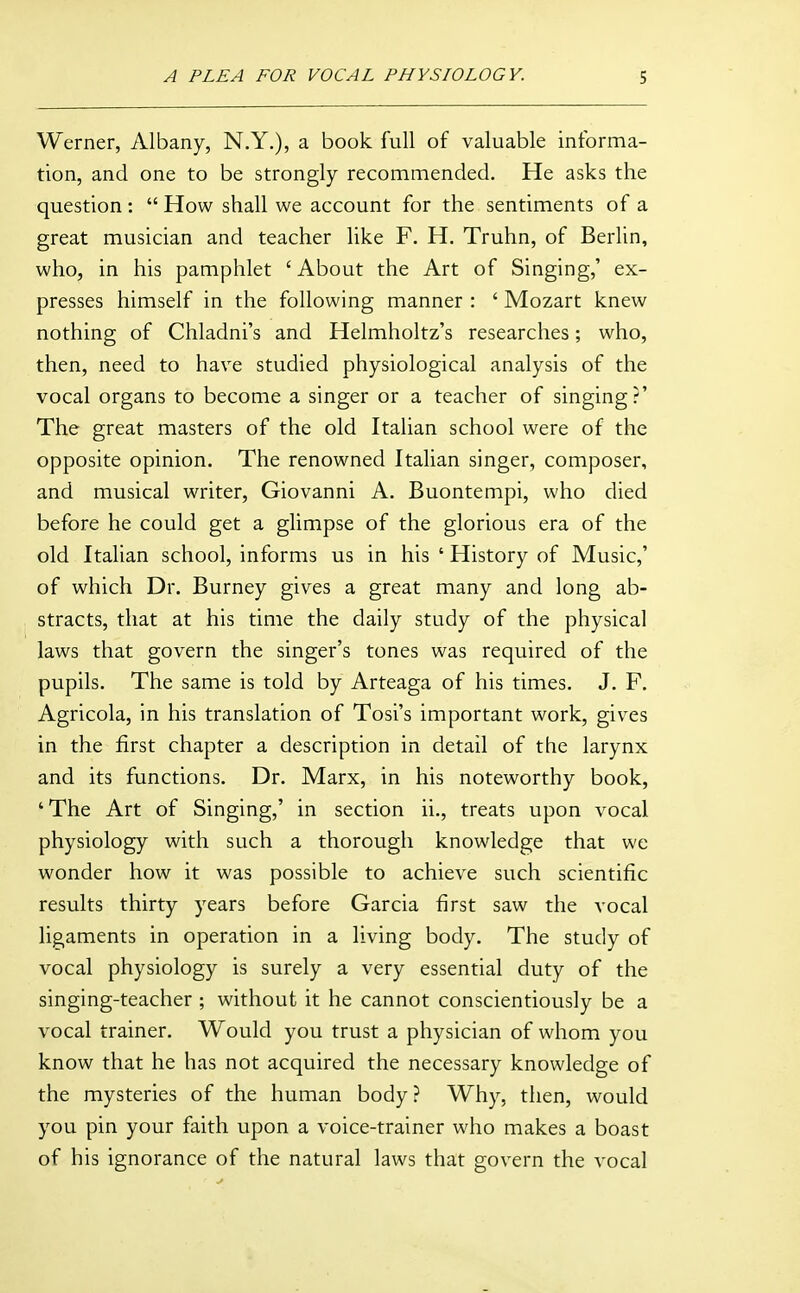 Werner, Albany, N.Y.), a book full of valuable informa- tion, and one to be strongly recommended. He asks the question:  How shall we account for the sentiments of a great musician and teacher like F. H. Truhn, of Berlin, who, in his pamphlet 'About the Art of Singing,' ex- presses himself in the following manner : ' Mozart knew nothing of Chladni's and Helmholtz's researches; who, then, need to have studied physiological analysis of the vocal organs to become a singer or a teacher of singing?' The great masters of the old Italian school were of the opposite opinion. The renowned Italian singer, composer, and musical writer, Giovanni A. Buontempi, who died before he could get a glimpse of the glorious era of the old Italian school, informs us in his ' History of Music,' of which Dr. Burney gives a great many and long ab- stracts, that at his time the daily study of the physical laws that govern the singer's tones was required of the pupils. The same is told by Arteaga of his times. J. F. Agricola, in his translation of Tosi's important work, gives in the first chapter a description in detail of the larynx and its functions. Dr. Marx, in his noteworthy book, 'The Art of Singing,' in section ii., treats upon vocal physiology with such a thorough knowledge that we wonder how it was possible to achieve such scientific results thirty years before Garcia first saw the vocal ligaments in operation in a living body. The study of vocal physiology is surely a very essential duty of the singing-teacher ; without it he cannot conscientiously be a vocal trainer. Would you trust a physician of whom you know that he has not acquired the necessary knowledge of the mysteries of the human body? Why, then, would you pin your faith upon a voice-trainer who makes a boast of his ignorance of the natural laws that govern the vocal