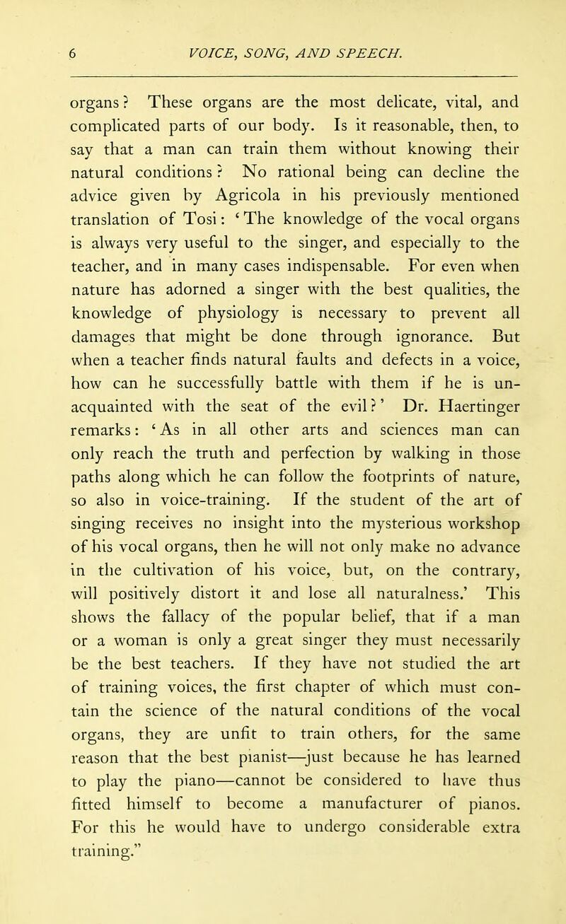 organs ? These organs are the most delicate, vital, and complicated parts of our body. Is it reasonable, then, to say that a man can train them without knowing their natural conditions ? No rational being can decline the advice given by Agricola in his previously mentioned translation of Tosi: ' The knowledge of the vocal organs is always very useful to the singer, and especially to the teacher, and in many cases indispensable. For even when nature has adorned a singer with the best qualities, the knowledge of physiology is necessary to prevent all damages that might be done through ignorance. But when a teacher finds natural faults and defects in a voice, how can he successfully battle with them if he is un- acquainted with the seat of the evil ?' Dr. Haertinger remarks: 'As in all other arts and sciences man can only reach the truth and perfection by walking in those paths along which he can follow the footprints of nature, so also in voice-training. If the student of the art of singing receives no insight into the mysterious workshop of his vocal organs, then he will not only make no advance in the cultivation of his voice, but, on the contrary, will positively distort it and lose all naturalness.' This shows the fallacy of the popular belief, that if a man or a woman is only a great singer they must necessarily be the best teachers. If they have not studied the art of training voices, the first chapter of which must con- tain the science of the natural conditions of the vocal organs, they are unfit to train others, for the same reason that the best pianist—just because he has learned to play the piano—cannot be considered to have thus fitted himself to become a manufacturer of pianos. For this he would have to undergo considerable extra training.