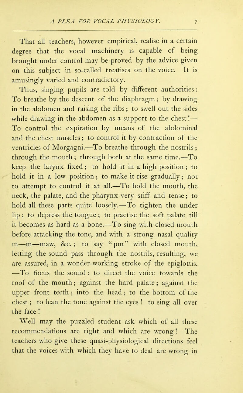 That all teachers, however empirical, realise in a certain degree that the vocal machinery is capable of being brought under control may be proved by the advice given on this subject in so-called treatises on the voice. It is amusingly varied and contradictory. Thus, singing pupils are told by different authorities: To breathe by the descent of the diaphragm; by drawing in the abdomen and raising the ribs; to swell out the sides while drawing in the abdomen as a support to the chest!— To control the expiration by means of the abdominal and the chest muscles; to control it by contraction of the ventricles of Morgagni.—To breathe through the nostrils; through the mouth; through both at the same time.—To keep the larynx fixed ; to hold it in a high position; to hold it in a low position ; to make it rise gradually; not to attempt to control it at all.—To hold the mouth, the neck, the palate, and the pharynx very stiff and tense; to hold all these parts quite loosely.—To tighten the under lip ; to depress the tongue ; to practise the soft palate till it becomes as hard as a bone.—To sing with closed mouth before attacking the tone, and with a strong nasal quality m—m—maw, &c.; to say pm with closed mouth, letting the sound pass through the nostrils, resulting, we are assured, in a wonder-working stroke of the epiglottis. —To focus the sound ; to direct the voice towards the roof of the mouth; against the hard palate; against the upper front teeth ; into the head; to the bottom of the chest; to lean the tone against the eyes ! to sing all over the face I Well may the puzzled student ask which of all these recommendations are right and which are wrong! The teachers who give these quasi-physiological directions feel that the voices with which they have to deal are wrong in