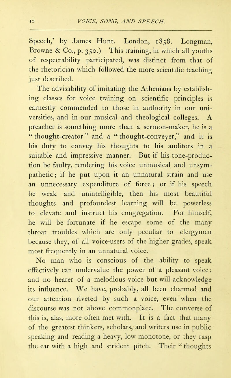Speech/ by James Hunt. London, 1858. Longman, Browne & Co., p. 350.) This training, in which all youths of respectability participated, was distinct from that of the rhetorician which followed the more scientific teaching just described. The advisability of imitating the Athenians by establish- ing classes for voice training on scientific principles is earnestly commended to those in authority in our uni- versities, and in our musical and theological colleges. A preacher is something more than a sermon-maker, he is a  thought-creator  and a  thought-conveyer, and it is his duty to convey his thoughts to his auditors in a suitable and impressive manner. But if his tone-produc- tion be faulty, rendering his voice unmusical and unsym- pathetic; if he put upon it an unnatural strain and use an unnecessary expenditure of force; or if his speech be weak and unintelligible, then his most beautiful thoughts and profoundest learning will be powerless to elevate and instruct his congregation. For himself, he will be fortunate if he escape some of the many throat troubles which are only peculiar to clergymen because they, of all voice-users of the higher grades, speak most frequently in an unnatural voice. No man who is conscious of the ability to speak effectively can undervalue the power of a pleasant voice; and no hearer of a melodious voice but will acknowledge its influence. We have, probably, all been charmed and our attention riveted by such a voice, even when the discoiirse was not above commonplace. The converse of this is, alas, more often met with. It is a fact that many of the greatest thinkers, scholars, and writers use in public speaking and reading a heavy, low monotone, or they rasp the ear with a high and strident pitch. Their  thoughts