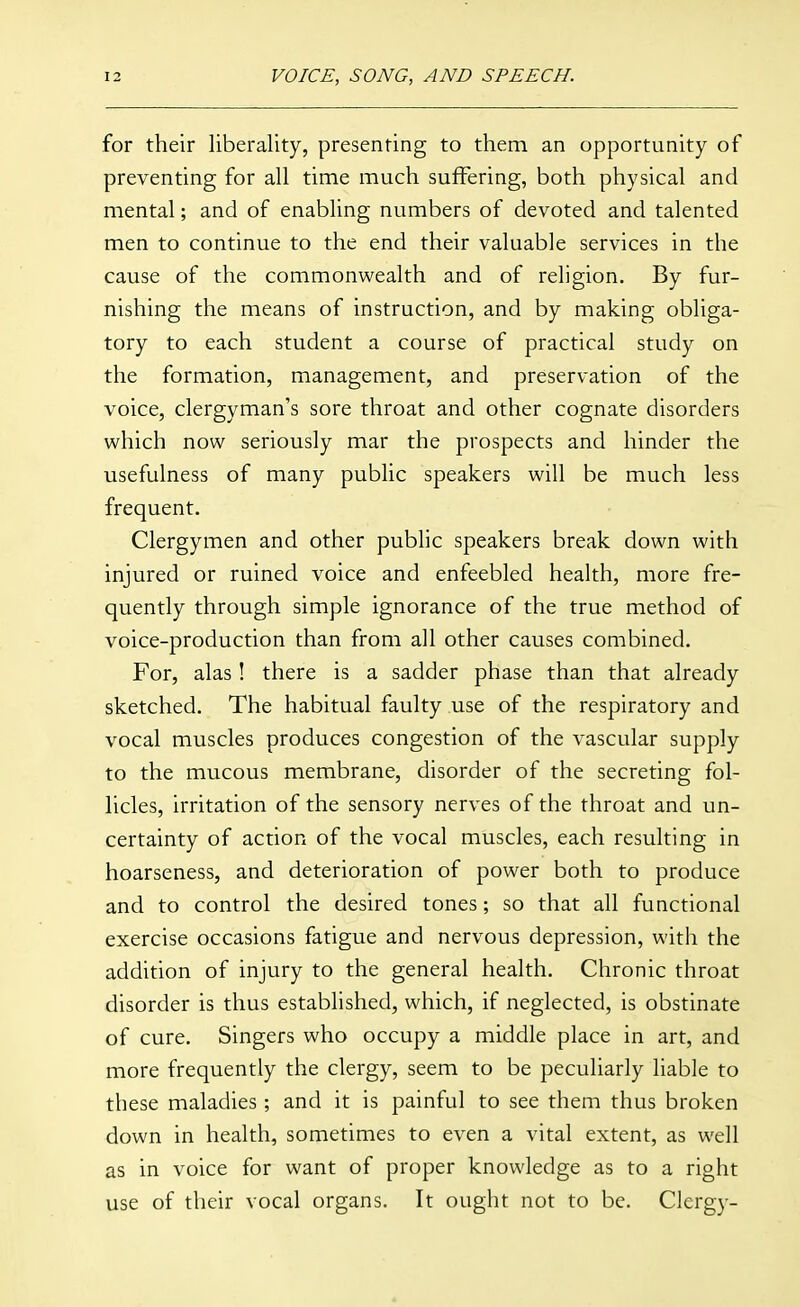 for their liberality, presenting to them an opportunity of preventing for all time much suffering, both physical and mental; and of enabling numbers of devoted and talented men to continue to the end their valuable services in the cause of the commonwealth and of religion. By fur- nishing the means of instruction, and by making obliga- tory to each student a course of practical study on the formation, management, and preservation of the voice, clergyman's sore throat and other cognate disorders which now seriously mar the prospects and hinder the usefulness of many public speakers will be much less frequent. Clergymen and other public speakers break down with injured or ruined voice and enfeebled health, more fre- quently through simple ignorance of the true method of voice-production than from all other causes combined. For, alas! there is a sadder phase than that already sketched. The habitual faulty use of the respiratory and vocal muscles produces congestion of the vascular supply to the mucous membrane, disorder of the secreting fol- licles, irritation of the sensory nerves of the throat and un- certainty of action of the vocal muscles, each resulting in hoarseness, and deterioration of power both to produce and to control the desired tones; so that all functional exercise occasions fatigue and nervous depression, with the addition of injury to the general health. Chronic throat disorder is thus established, which, if neglected, is obstinate of cure. Singers who occupy a middle place in art, and more frequently the clergy, seem to be peculiarly liable to these maladies; and it is painful to see them thus broken down in health, sometimes to even a vital extent, as well as in voice for want of proper knowledge as to a right use of their vocal organs. It ought not to be. Clergy-