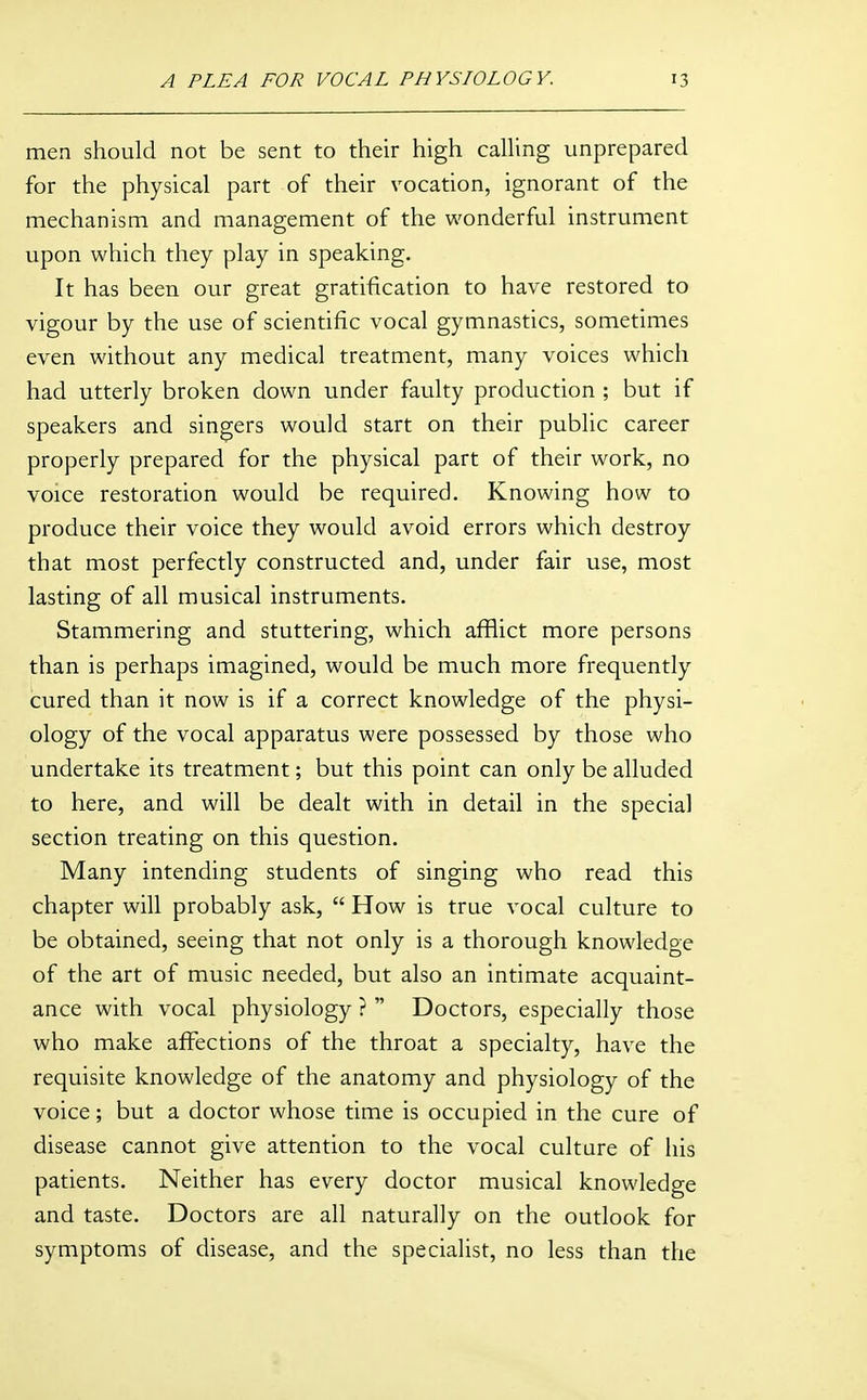 men should not be sent to their high calUng unprepared for the physical part of their vocation, ignorant of the mechanism and management of the wonderful instrument upon which they play in speaking. It has been our great gratification to have restored to vigour by the use of scientific vocal gymnastics, sometimes even without any medical treatment, many voices which had utterly broken down under faulty production ; but if speakers and singers would start on their public career properly prepared for the physical part of their work, no voice restoration would be required. Knowing how to produce their voice they would avoid errors which destroy that most perfectly constructed and, under fair use, most lasting of all musical instruments. Stammering and stuttering, which afflict more persons than is perhaps imagined, would be much more frequently cured than it now is if a correct knowledge of the physi- ology of the vocal apparatus were possessed by those who undertake its treatment; but this point can only be alluded to here, and will be dealt with in detail in the special section treating on this question. Many intending students of singing who read this chapter will probably ask,  How is true vocal culture to be obtained, seeing that not only is a thorough knowledge of the art of music needed, but also an intimate acquaint- ance with vocal physiology ?  Doctors, especially those who make affections of the throat a specialty, have the requisite knowledge of the anatomy and physiology of the voice; but a doctor whose time is occupied in the cure of disease cannot give attention to the vocal culture of his patients. Neither has every doctor musical knowledge and taste. Doctors are all naturally on the outlook for symptoms of disease, and the specialist, no less than the